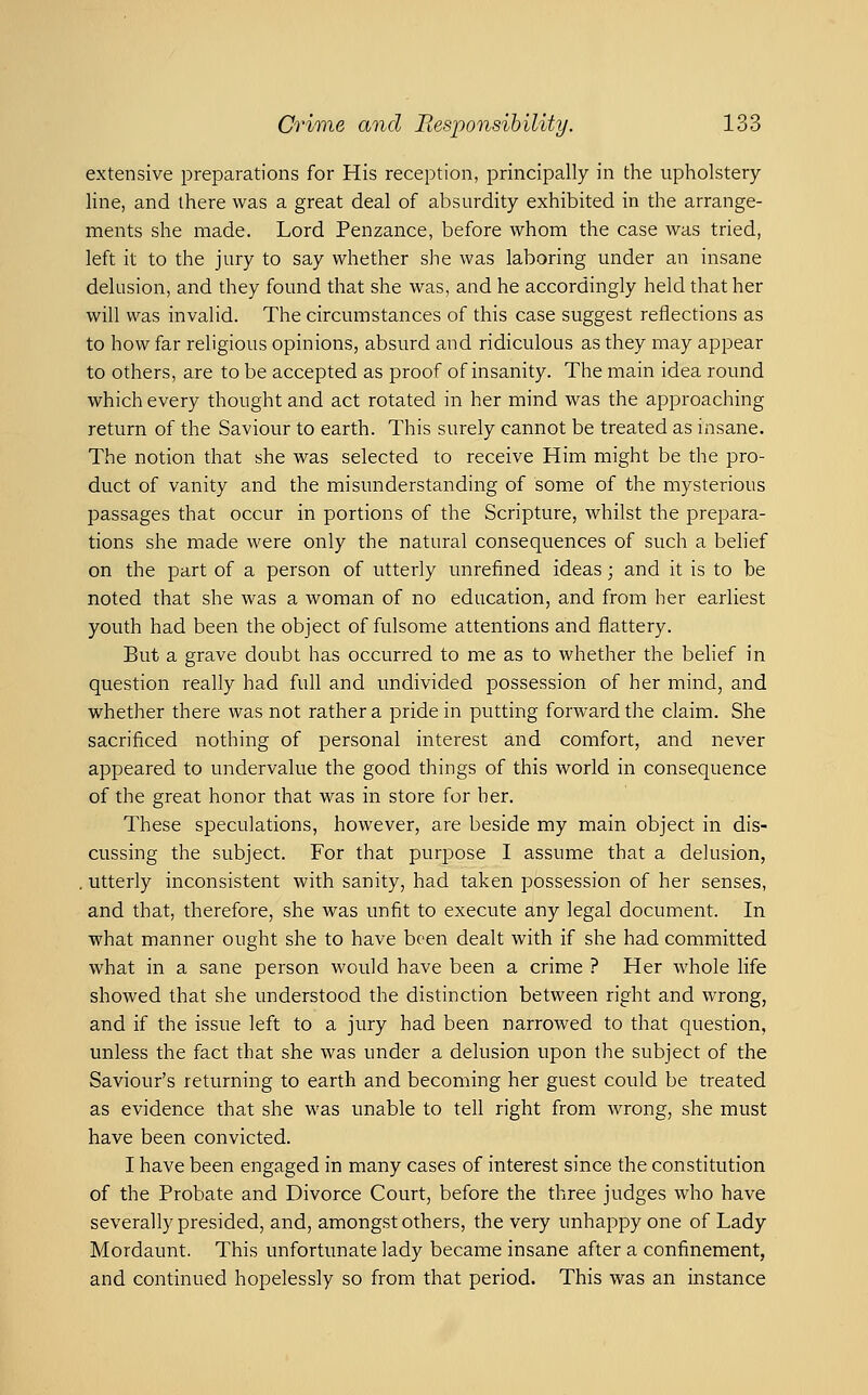 extensive preparations for His reception, principally in the upholstery line, and there was a great deal of absurdity exhibited in the arrange- ments she made. Lord Penzance, before whom the case was tried, left it to the jury to say whether she was laboring under an insane delusion, and they found that she was, and he accordingly held that her will was invalid. The circumstances of this case suggest reflections as to how far religious opinions, absurd and ridiculous as they may appear to others, are to be accepted as proof of insanity. The main idea round which every thought and act rotated in her mind was the approaching return of the Saviour to earth. This surely cannot be treated as insane. The notion that she was selected to receive Him might be the pro- duct of vanity and the misunderstanding of some of the mysterious passages that occur in portions of the Scripture, whilst the prepara- tions she made were only the natural consequences of such a behef on the part of a person of utterly unrefined ideas; and it is to be noted that she was a woman of no education, and from her earliest youth had been the object of fulsome attentions and flattery. But a grave doubt has occurred to me as to whether the behef in question really had full and undivided possession of her mind, and whether there was not rather a pride in putting forward the claim. She sacrificed nothing of personal interest and comfort, and never appeared to undervalue the good things of this world in consequence of the great honor that was in store for her. These speculations, however, are beside my main object in dis- cussing the subject. For that purpose I assume that a delusion, . utterly inconsistent with sanity, had taken possession of her senses, and that, therefore, she was unfit to execute any legal document. In what manner ought she to have been dealt with if she had committed what in a sane person would have been a crime ? Her whole life showed that she understood the distinction between right and wrong, and if the issue left to a jury had been narrowed to that question, unless the fact that she was under a delusion upon the subject of the Saviour's returning to earth and becoming her guest could be treated as evidence that she was unable to tell right from wrong, she must have been convicted. I have been engaged in many cases of interest since the constitution of the Probate and Divorce Court, before the three judges who have severally presided, and, amongst others, the very unhappy one of Lady Mordaunt. This unfortunate lady became insane after a confinement, and continued hopelessly so from that period. This was an instance