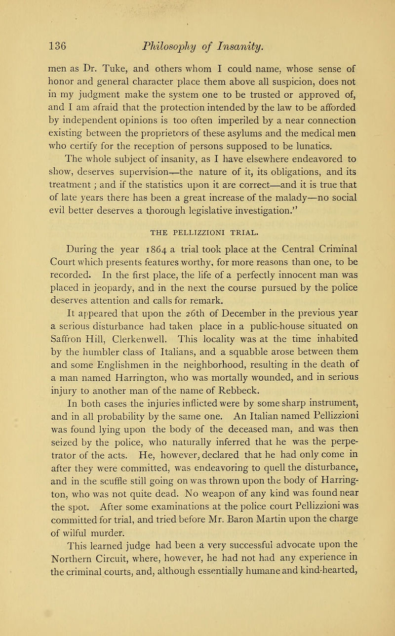 men as Dr. Tuke, and others whom I could name, whose sense of honor and general character place them above all suspicion, does not in my judgment make the system one to be trusted or approved of, and I am afraid that the protection intended by the law to be afforded by independent opinions is too often imperiled by a near connection existing between the proprietors of these asylums and the medical men who certify for the reception of persons supposed to be lunatics. The whole subject of insanity, as I have elsewhere endeavored to show, deserves supervision—the nature of it, its obligations, and its treatment; and if the statistics upon it are correct—and it is true that of late years there has been a great increase of the malady—no social evil better deserves a thorough legislative investigation. THE PELLIZZIONI TRIAL. During the year 1864 a trial took place at the Central Criminal Court which presents features worthy, for more reasons than one, to be recorded. In the first place, the life of a perfectly innocent man was placed in jeopardy, and in the next the course pursued by the police deserves attention and calls for remark. It appeared that upon the 26th of December in the previous year a serious disturbance had taken place in a public-house situated on Saffron Hill, Clerkenwell. This locality was at the time inhabited by the humbler class of Italians, and a squabble arose between them and some Englishmen in the neighborhood, resulting in the death of a man named Harrington, who was mortally wounded, and in serious injury to another man of the name of Rebbeck. In both cases the injuries inflicted were by some sharp instrument, and in all probability by the same one. An Italian named Pellizzioni was found lying upon the body of the deceased man, and was then seized by the police, who naturally inferred that he was the perpe- trator of the acts. He, however^ declared that he had only come in after they were committed, was endeavoring to quell the disturbance, and in the scuffle still going on was thrown upon the body of Harring- ton, who was not quite dead. No weapon of any kind was found near the spot. After some examinations at the police court Pellizzioni was committed for trial, and tried before Mr. Baron Martin upon the charge of wilful murder. This learned judge had been a very successful advocate upon the Northern Circuit, where, however, he had not had any experience in the criminal courts, and, although essentially humane and kind-hearted,