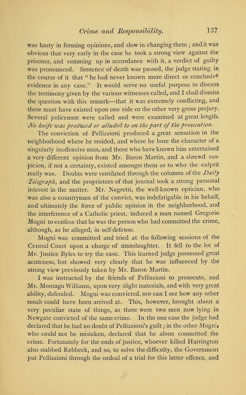 was hasty in forming opinions^ and slow in changing them ; and it was obvious that very early in the case he took a strong view against the prisoner, and summing up in accordance with it, a verdict of guilty was pronounced. Sentence of death was passed, the judge stating in the course of it that he had never known more direct or conclusive evidence in any case. It would serve no useful purpose to discuss the testimony given by the various witnesses called, and I shall dismiss the question with this remark—that it was extremely conflicting, and there must have existed upon one side or the other very gross perjury. Several policemen were called and were examined at great length. JVo knife was produced or alluded to on the part of the prosecution. The conviction of Pellizzioni produced a great sensation in the neighborhood where he resided, and where he bore the character of a singularly inoffensive man, and those who have known him entertained a very different opinion from Mr. Baron Martin, and a shrewd sus- picion, if not a certainty, existed amongst them as to who the culprit really was. Doubts were ventilated through the columns of the Daily Telegraph, and the proprietors of that journal took a strong personal interest in the matter. Mr. Negretti, the well-known optician, who was also a countryman of the convict, was indefatigable in his behalf, and ultimately the force of public opinion in the neighborhood, and the interference of a Catholic priest, induced a man named Gregorio Mogni to confess that he was the person who had committed the crime, although, as he alleged, in self-defense. Mogni was committed and tried at the following sessions of the Central Court upon a charge of manslaughter. It fell to the lot of Mr. Justice Byles to try the case. This learned judge possessed great acuteness, but showed very clearly that he was influenced by the strong view previously taken by Mr. Baron Martin. I was instructed by the friends of Pellizzioni to prosecute, and Mr. Montagu Williams, upon very slight materials, and with very great ability, defended. Mogni was convicted, nor can I see how any other result could have been arrived at. This, however, brought about a very peculiar state of things^ as there were two men now lying in Newgate convicted of the same crime. In the one case the judge had declared that he had no doubt of Pellizzioni's guilt j in the other Mogni» who could not be mistaken, declared that he alone committed the crime. Fortunately for the ends of justice, whoever killed Harrington also stabbed Rebbeck, and so, to solve the difficulty, the Government put Pellizzioni through the ordeal of a trial for this latter offence, and
