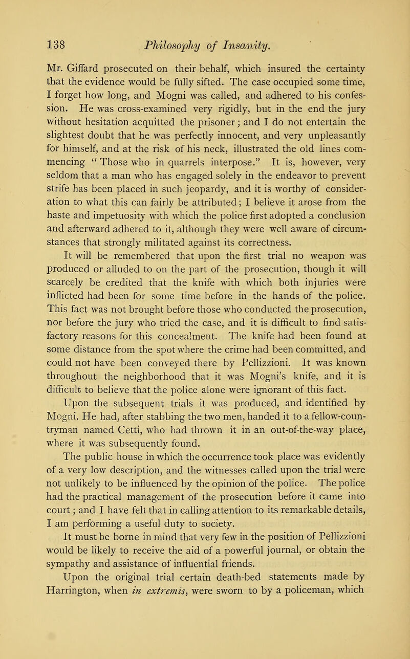 Mr. Giffard prosecuted on their behalf, which insured the certainty that the evidence would be fully sifted. The case occupied some time, I forget how long, and Mogni was called, and adhered to his confes- sion. He was cross-examined very rigidly, but in the end the jury without hesitation acquitted the prisoner; and I do not entertain the slightest doubt that he was perfectly innocent, and very unpleasantly for himself, and at the risk of his neck, illustrated the old lines com- mencing  Those who in quarrels interpose. It is, however, very seldom that a man who has engaged solely in the endeavor to prevent strife has been placed in such jeopardy, and it is worthy of consider- ation to what this can fairly be attributed; I beHeve it arose from the haste and impetuosity with which the police first adopted a conclusion and afterward adhered to it, although they were well aware of circum- stances that strongly militated against its correctness. It will be remembered that upon the first trial no weapon was produced or alluded to on the part of the prosecution, though it will scarcely be credited that the knife with which both injuries were inflicted had been for some time before in the hands of the police. This fact was not brought before those who conducted the prosecution, nor before the jury who tried the case, and it is difficult to find satis- factory reasons for this concealment. The knife had been found at some distance from the spot where the crime had been committed, and could not have been conveyed there by Pellizzioni. It was known throughout the neighborhood that it was Mogul's knife, and it is difficult to believe that the police alone were ignorant of this fact. Upon the subsequent trials it was produced, and identified by Mogni, He had^ after stabbing the two men, handed it to a fellow-coun- tryman named Cetti, who had thrown it in an out-of-the-way place, where it was subsequently found. The public house in which the occurrence took place was evidently of a very low description, and the witnesses called upon the trial were not unlikely to be influenced by the opinion of the police. The police had the practical management of the prosecution before it came into court; and I have felt that in calling attention to its remarkable details, I am performing a useful duty to society. It must be borne in mind that very few in the position of Pellizzioni would be likely to receive the aid of a powerful journal, or obtain the sympathy and assistance of influential friends. Upon the original trial certain death-bed statements made by Harrington, when in extremis, were sworn to by a policeman, which