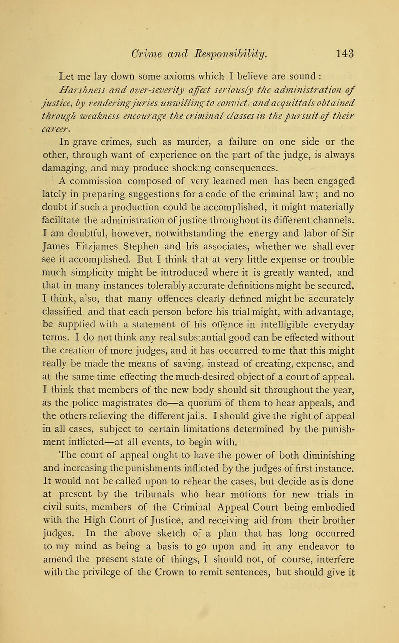 Let me lay down some axioms which I beh'eve are sound : Harshness and over-severity affect seriously the administration of justice, by rendering juries unwilling to convict, and acquittals obtained through weakness eJicourage the criminal classes in the pier suit of their career. In grave crimes, such as murder, a faihire on one side or the other, through want of experience on the part of the judge, is always damaging, and may produce shocking consequences. A commission composed of very learned men has been engaged lately in preparing suggestions for a code of the criminal law; and no doubt if such a production could be accomplished, it might materially facilitate the administration of justice throughout its different channels. I am doubtful, however, notwithstanding the energy and labor of Sir James Fitzjames Stej)hen and his associates, whether we shall ever see it accomplished. But I think that at very little expense or trouble much simplicity might be introduced where it is greatly wanted, and that in many instances tolerably accurate definitions might be secured. I think, also, that many offences clearly defined might be accurately classified, and that each person before his trial might, with advantage, be supplied with a statement of his offence in intelligible everyday terms. I do not think any real,substantial good can be effected without the creation of more judges, and it has occurred tome that this might really be made the means of saving, instead of creating, expense, and at the same time effecting the much-desired object of a court of appeal. I think that members of the new body should sit throughout the year, as the police magistrates do—a quorum of them to hear appeals, and the others reheving the different jails. I should give the right of appeal in all cases, subject to certain hmitations determined by the punish- ment inflicted—at all events, to begin with. The court of appeal ought to have the power of both diminishing and increasing the punishments inflicted by the judges of first instance. It would not be called upon to rehear the cases, but decide as is done at present by the tribunals who hear motions for new trials in civil suits, members of the Criminal Appeal Court being embodied with the High Court of Justice, and receiving aid from their brother judges. In the above sketch of a plan that has long occurred to my mind as being a basis to go upon and in any endeavor to amend the present state of things, I should not, of course, interfere with the privilege of the Crown to remit sentences, but should give it