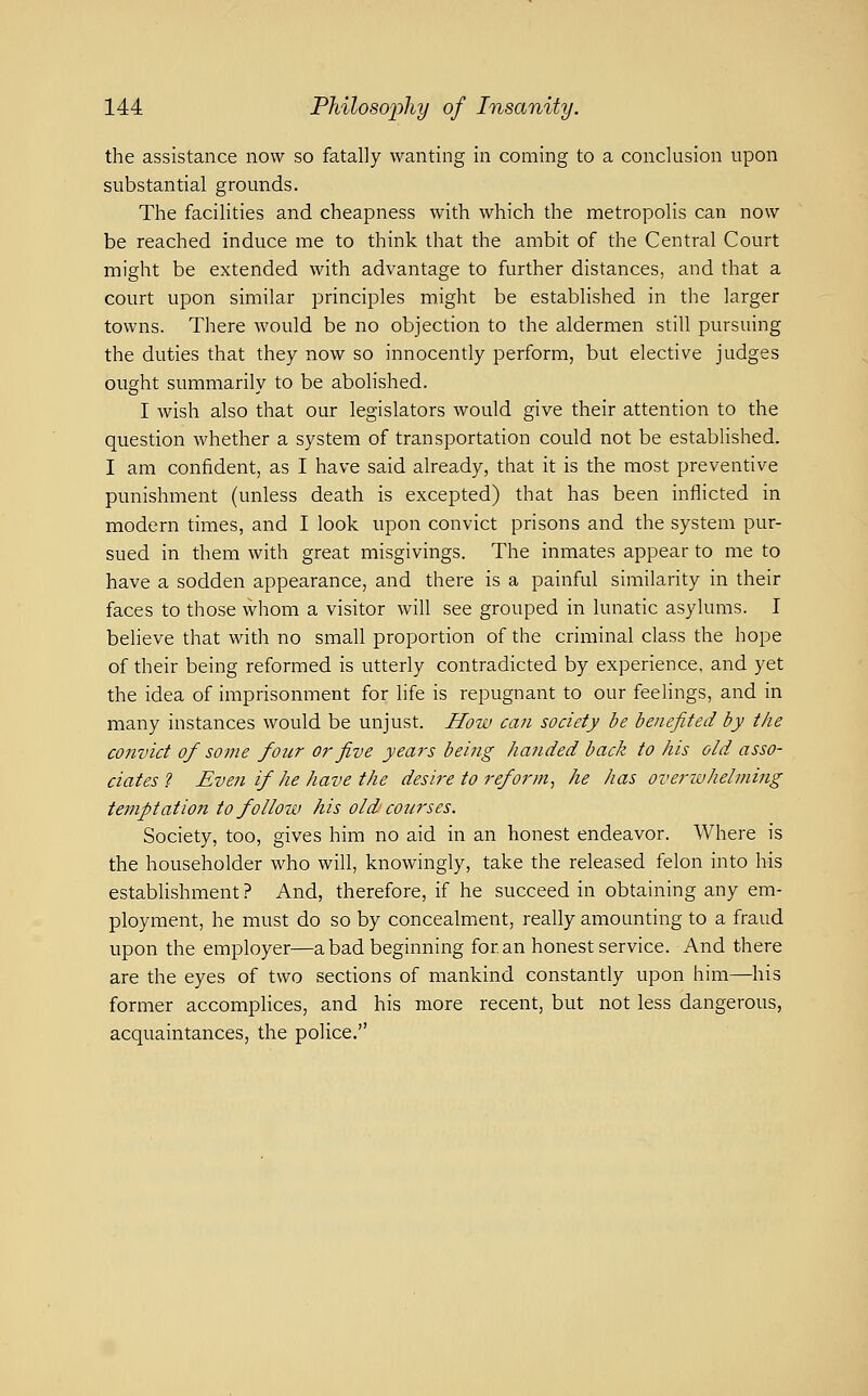 the assistance now so fatally wanting in coming to a conclusion upon substantial grounds. The facilities and cheapness with which the metropolis can now be reached induce me to think that the ambit of the Central Court might be extended with advantage to further distances, and that a court upon similar principles might be established in the larger towns. There would be no objection to the aldermen still pursuing the duties that they now so innocently perform, but elective judges ought summarily to be aboHshed. I wish also that our legislators would give their attention to the question whether a system of transportation could not be estabUshed. I am confident, as I have said already, that it is the most preventive punishment (unless death is excepted) that has been inflicted in modern times, and I look upon convict prisons and the system pur- sued in them with great misgivings. The inmates appear to me to have a sodden appearance, and there is a painful similarity in their faces to those whom a visitor will see grouped in lunatic asylums. I beheve that with no small proportion of the criminal class the hope of their being reformed is utterly contradicted by experience, and yet the idea of imprisonment for life is repugnant to our feelings, and in many instances would be unjust. How can society be benefited by the convict of some four or five years being handed back to his old asso- ciates ? Even if he have the desire to reform^ he has overiuhelming temptation to follow his old courses. Society, too, gives him no aid in an honest endeavor. Where is the householder who will, knowingly, take the released felon into his establishment ? And, therefore, if he succeed in obtaining any em- ployment, he must do so by concealment, really amounting to a fraud upon the employer—a bad beginning for an honest service. And there are the eyes of two sections of mankind constantly upon him—his former accomplices, and his more recent, but not less dangerous, acquaintances, the police.