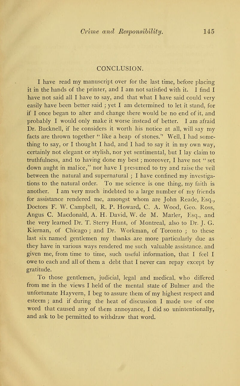 CONCLUSION. I have read my manuscript over for the last time, before placing it in the hands of the printer, and I am not satisfied with it. I find I have not said all I have to say, and that what I have said could very easily have been better said ; yet I am determined to let it stand, for if I once began to alter and change there would be no end of it, and probably I would only make it worse instead of better. I am afraid Dr. Bucknell, if he considers it worth his notice at all, will say my facts are thrown together  like a heap of stones. Well, I had some- thing to say, or I thought I had, and I had to say it in my own way, certainly not elegant or stylish, nor yet sentimental, but I lay claim to truthfulness, and to having done my best; moreover, I have not  set down aught in malice, nor have I presumed to try and raise the veil between the natural and supernatural ; I have confined my investiga- tions to the natural order. To me science is one thing, my faith is another. I am very much indebted to a large number of my friends for assistance rendered me, amongst whom are John Reade, Esq.^ Doctors F. W. Campbell, R. P. Howard, C. A. Wood, Geo. Ross, Angus C. Macdonald, A. H. David, W. de M. Marler, Esq., and the very learned Dr. T. Sterry Hunt, of Montreal, also to Dr. J. G. Kiernan, of Chicago ; and Dr. Workman, of Toronto ; to these last six named gentlemen my thanks are more particularly due as they have in various ways rendered me such valuable assistance, and given me, from time to time, such useful information, that I feel I owe to each and all of them a debt that I never can repay except by gratitude. To those gentlemen, judicial, legal and medical, who differed from me in the views I held of the mental state of Bulmer and the unfortunate Hay vern, I beg to assure them of my highest respect and esteem ; and if during the heat of discussion I made use of one word that caused any of them annoyance, I did so unintentionally, and ask to be permitted to withdraw that word.