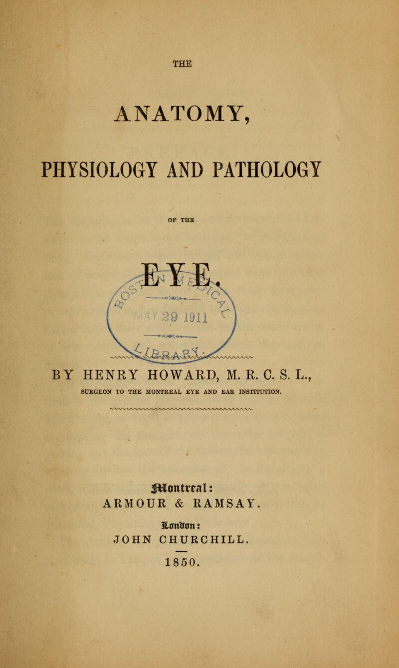 THE ANATOMY, PHYSIOLOGY AND PATHOLOGY BY HENRY HOWARD, M. R. C. S. L., SURGEON TO THE MONTREAL EYE AND EAR INSTITUTION. Sttontveal: ARMOUR & RAMSAY Haritsan: JOHN CHURCHILL. 1850.