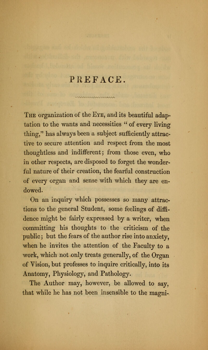 PREFACE. The organization of the Eye, and its beautiful adap- tation to the wants and necessities  of every living thing, has always been a subject sufficiently attrac- tive to secure attention and respect from the most thoughtless and indifferent; from those even, who in other respects, are disposed to forget the wonder- ful nature of their creation, the fearful construction of every organ and sense with which they are en- dowed. On an inquiry which possesses so many attrac- tions to the general Student, some feelings of diffi- dence might be fairly expressed by a writer, when committing his thoughts to the criticism of the public; but the fears of the author rise into anxiety, when he invites the attention of the Faculty to a work, which not only treats generally, of the Organ of Vision, but professes to inquire critically, into its Anatomy, Physiology, and Pathology. The Author may, however, be allowed to say, that while he has not been insensible to the magni-