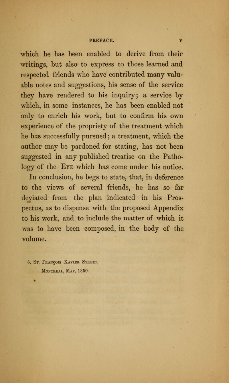 which he has been enabled to derive from their writings, but also to express to those learned and respected friends who have contributed many valu- able notes and suggestions, his sense of the service they have rendered to his inquiry; a service by which, in some instances, he has been enabled not only to enrich his work, but to confirm his own experience of the propriety of the treatment which he has successfully pursued; a treatment, which the author may be pardoned for stating, has not been suggested in any published treatise on the Patho- logy of the Eye which has come under his notice. In conclusion, he begs to state, that, in deference to the views of several friends, he has so far deviated from the plan indicated in his Pros- pectus, as to dispense with the proposed Appendix to his work, and to include the matter of which it was to have been composed, in the body of the volume. 6, St. Francois Xayier Street, Montreal, May, 1850.