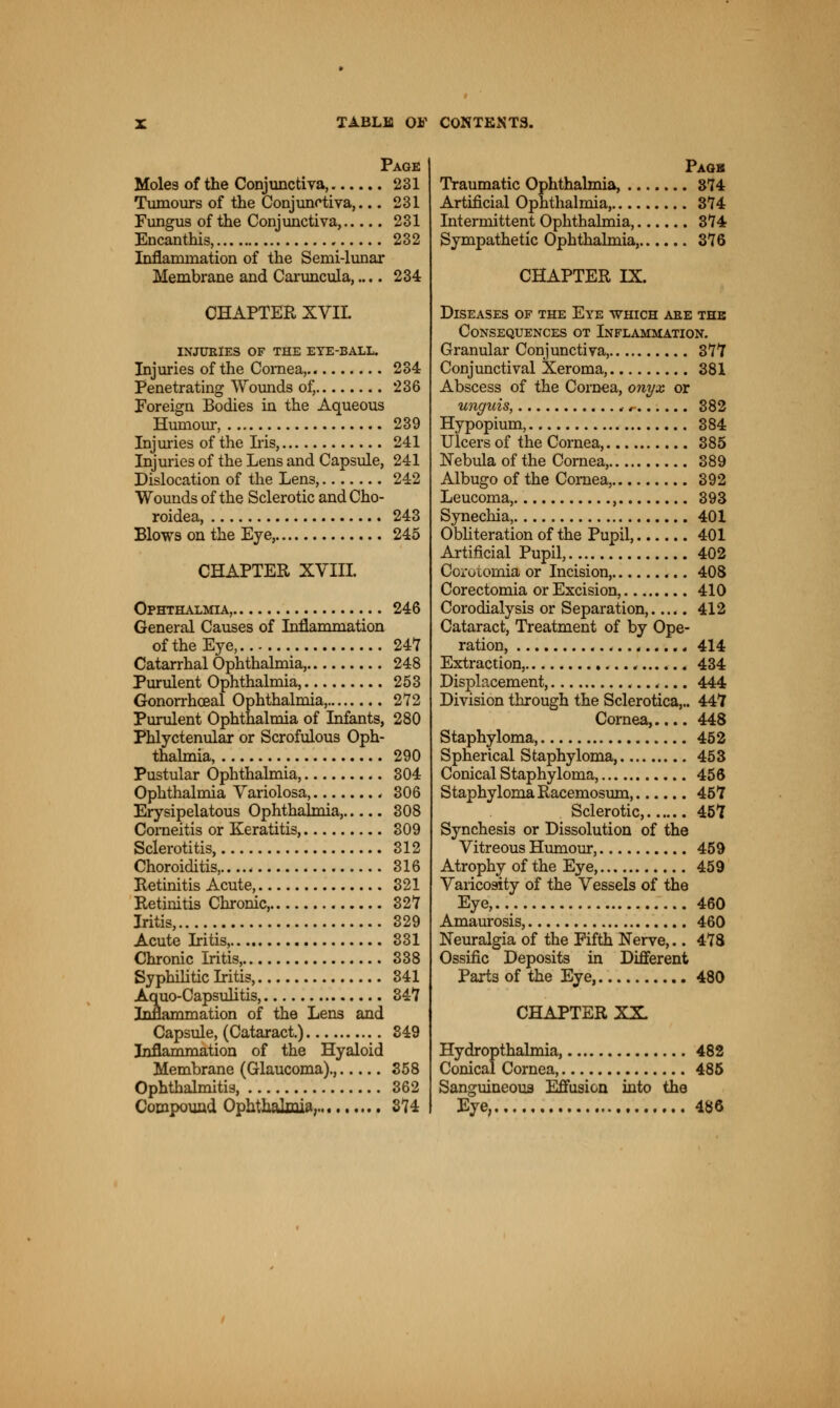 Page Moles of the Conjunctiva, 231 Tumours of the Conjunctiva,... 231 Fungus of the Conjunctiva, 231 Encanthis, 232 Inflammation of the Semi-lunar Membrane and Caruncula,.... 234 CHAPTER XVII. INJURIES OF THE EYE-BALL. Injuries of the Cornea, 234 Penetrating Wounds of, 236 Foreign Bodies in the Aqueous Humour, 239 Injuries of the Iris, 241 Injuries of the Lens and Capsule, 241 Dislocation of the Lens, 242 Wounds of the Sclerotic andCho- roidea, 243 Blows on the Eye, 245 CHAPTER XVIII. Ophthalmia, 246 General Causes of Inflammation of the Eye, 247 Catarrhal Ophthalmia, 248 Purulent Ophthalmia, 253 Gonorrhceal Ophthalmia, 272 Purulent Ophthalmia of Infants, 280 Phlyctenular or Scrofulous Oph- thalmia, 290 Pustular Ophthalmia, 304 Ophthalmia Variolosa, . 306 Erysipelatous Ophthalmia, 308 Corneitis or Keratitis, 309 Sclerotitis, 312 Choroiditis, 316 Retinitis Acute, 321 Retinitis Chronic, 327 Iritis, 329 Acute Iritis, 331 Chronic Iritis, 338 Syphilitic Iritis, 341 Aquo-Capsulitis, 347 Inflammation of the Lens and Capsule, (Cataract.) 349 Inflammation of the Hyaloid Membrane (Glaucoma)., 358 Ophthalmitis, 362 Compound Ophthalmia, 374 Paok Traumatic Ophthalmia, 374 Artificial Ophthalmia, 374 Intermittent Ophthalmia, 374 Sympathetic Ophthalmia, 376 CHAPTER IX. Diseases of the Eye -which are the Consequences ot Inflammation. Granular Conjunctiva, 377 Conjunctival Xeroma, 381 Abscess of the Cornea, onyx or unguis, ,, 382 Hypopium, 384 Ulcers of the Cornea, 385 Nebula of the Cornea, 389 Albugo of the Cornea, 392 Leucoma, , 393 Synechia, 401 Obliteration of the Pupil, 401 Artificial Pupil, 402 Corotomia or Incision, 408 Corectomia or Excision, 410 Corodialysis or Separation,..... 412 Cataract, Treatment of by Ope- ration, 414 Extraction, ..., 434 Displacement, 444 Division through the Sclerotica,.. 447 Cornea,.... 448 Staphyloma, 452 Spherical Staphyloma, 453 Conical Staphyloma, 456 Staphyloma Racemosum, 457 Sclerotic, 457 Synchesis or Dissolution of the Vitreous Humour, 459 Atrophy of the Eye, 459 Varicosity of the Vessels of the Eye, 460 Amaurosis, 460 Neuralgia of the Fifth Nerve,.. 478 Ossific Deposits in Different Parts of the Eye, 480 CHAPTER XX Hydropthalmia, 482 Conical Cornea, 485 Sanguineous Effusion into the Eye, 486