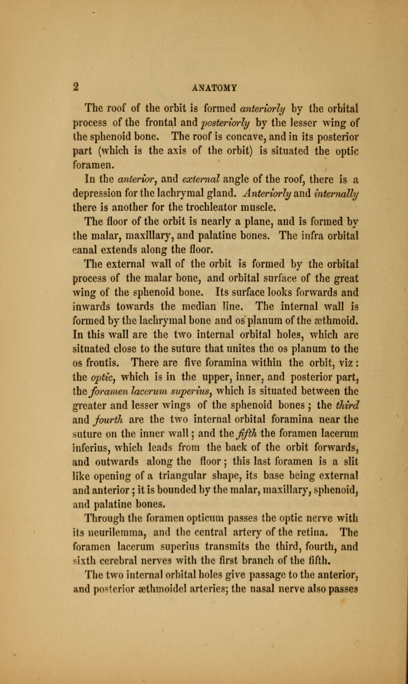The roof of the orbit is formed anteriorly by the orbital process of the frontal and posteriorly by the lesser wing of the sphenoid bone. The roof is concave, and in its posterior part (which is the axis of the orbit) is situated the optic foramen. In the anterior, and external angle of the roof, there is a depression for the lachrymal gland. Anteriorly and internally there is another for the trochleator muscle. The floor of the orbit is nearly a plane, and is formed by the malar, maxillary, and palatine bones. The infra orbital canal extends along the floor. The external wall of the orbit is formed by the orbital process of the malar bone, and orbital surface of the great wing of the sphenoid bone. Its surface looks forwards and inwards towards the median line. The internal wall is formed by the lachrymal bone and os planum of the sethmoid. In this wall are the two internal orbital holes, which are situated close to the suture that unites the os planum to the os frontis. There are five foramina within the orbit, viz: the optic, which is in the upper, inner, and posterior part, the foramen lacerum superius, which is situated between the greater and lesser wings of the sphenoid bones ; the third and fourth are the two internal orbital foramina near the suture on the inner wall; and the fifth the foramen lacerum inferius, which leads from the back of the orbit forwards, and outwards along the floor; this last foramen is a slit like opening of a triangular shape, its base being external and anterior; it is bounded by the malar, maxillary, sphenoid, and palatine bones. Through the foramen opticum passes the optic nerve with its neurilemma, and the central artery of the retina. The foramen lacerum superius transmits the third, fourth, and sixth cerebral nerves with the first branch of the fifth. The two internal orbital holes give passage to the anterior, and posterior aethmoidel arteries; the nasal nerve also passes