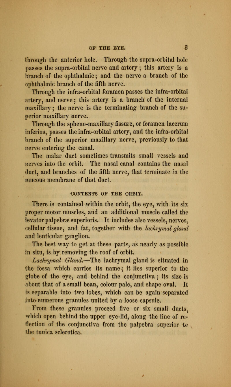 tbrough the anterior hole. Through the supra-orbital hole passes the supra-orbital nerve and artery; this artery is a branch of the ophthalmic; and the nerve a branch of the ophthalmic branch of the fifth nerve. Through the infra-orbital foramen passes the infra-orbital artery, and nerve 5 this artery is a branch of the internal maxillary; the nerve is the terminating branch of the su- perior maxillary nerve. Through the spheno-maxillary fissure, or foramen lacerum inferius, passes the infra-orbital artery, and the infra-orbitai branch of the superior maxillary nerve, previously to that nerve entering the canal. The malar duct sometimes transmits small vessels and nerves into the orbit. The nasal canal contains the nasal duct, and branches of the fifth nerve, that terminate in the mucous membrane of that duct. CONTENTS OF THE ORBIT. There is contained within the orbit, the eye, with its six proper motor muscles, and an additional muscle called the levator palpebral superioris. It includes also vessels, nerves, cellular tissue, and fat, together with the lachrymal gland and lenticular ganglion. The best way to get at these parts, as nearly as possible in situ, is by removing the roof of orbit. Lachrymal Gland.—The lachrymal gland is situated in the fossa which carries its name; it lies superior to the globe of the eye, and behind the conjunctiva; its size is about that of a small bean, colour pale, and shape oval. It Is separable into two lobes, which can be again separated into numerous granules united by a loose capsule. From these granules proceed five or six small ducts, which open behind the upper eye-lid, along the line of re- flection of the conjunctiva from the palpebra superior to the tunica sclerotica*