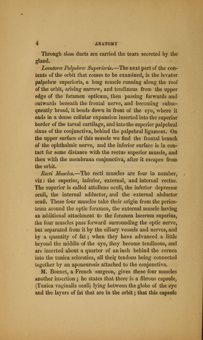 Through these ducts are carried the tears secreted by the gland. Levators Palpebrce Superwns.—The next part of the con- tents of the orbit that comes to be examined, is the levator palpebrse superioris, a long muscle running along the roof of the orbit, arising narrow, and tendinous from the upper edge of the foramen opticum, then passing forwards and outwards beneath the frontal nerve, and becoming subse- quently broad, it bends down in front of the eye, where it ends in a dense cellular expansion inserted into the superior border of the tarsal cartilage, and into the superior palpebral sinus of the conjunctiva, behind the palpebral ligament. On the upper surface of this muscle we find the frontal branch of the ophthalmic nerve, and the inferior surface is in con- tact for some distance with the rectus superior muscle, and then with the membrana conjunctiva, after it escapes from the orbit. Recti Muscles.—The recti muscles are four in number, viz: the superior, inferior, external, and internal rectus. The superior is called attollens oculi, the inferior depressor oculi, the internal adductor, and the external abductor oculi. These four muscles take their origin from the perios- teum around the optic foramen, the external muscle having an additional attachment to the foramen lacerum superius, the four muscles pass forward surrounding the optic nerve, but separated from it by the ciliary vessels and nerves, and by a quantity of fat; when they have advanced a little beyond the middle of the eye, they become tendinous, and are inserted about a quarter of an inch behind the cornea into the tunica sclerotica, all their, tendons being connected together by an aponeurosis attached to the conjunctiva. M. Bonnet, a French surgeon, gives these four muscles another insertion ; he states that there is a fibrous capsule, (Tunica vaginalis oculi) lying between the globe of the eye and the layers of fat that are in the orbit; that this capsule