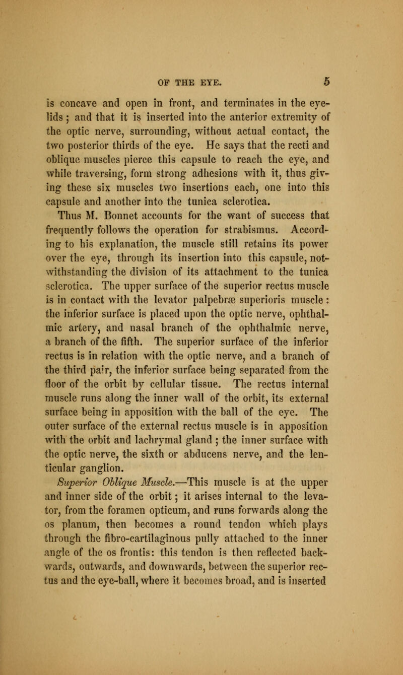 is concave and open in front, and terminates in the eye- lids ; and that it is inserted into the anterior extremity of the optic nerve, surrounding, without actual contact, the two posterior thirds of the eye. He says that the recti and oblique muscles pierce this capsule to reach the eye, and while traversing, form strong adhesions with it, thus giv- ing these six muscles two insertions each, one into this capsule and another into the tunica sclerotica. Thus M. Bonnet accounts for the want of success that frequently follows the operation for strabismus. Accord- ing to his explanation, the muscle still retains its power over the eye, through its insertion into this capsule, not- withstanding the division of its attachment to the tunica sclerotica. The upper surface of the superior rectus muscle is in contact with the levator palpebrse superioris muscle : the inferior surface is placed upon the optic nerve, ophthal- mic artery, and nasal branch of the ophthalmic nerve, a branch of the fifth. The superior surface of the inferior rectus is in relation with the optic nerve, and a branch of the third pair, the inferior surface being separated from the floor of the orbit by cellular tissue. The rectus internal muscle runs along the inner wall of the orbit, its external surface being in apposition with the ball of the eye. The outer surface of the external rectus muscle is in apposition with the orbit and lachrymal gland ; the inner surface with the optic nerve, the sixth or abducens nerve, and the len- ticular ganglion. Superior Oblique Muscle.—This muscle is at the upper and inner side of the orbit; it arises internal to the leva- tor, from the foramen opticum, and runs forwards along the os planum, then becomes a round tendon which plays through the fibro-cartilaginous pully attached to the inner angle of the os frontis: this tendon is then reflected back- wards, outwards, and downwards, between the superior rec- tus and the eye-ball, where it becomes broad, and is inserted