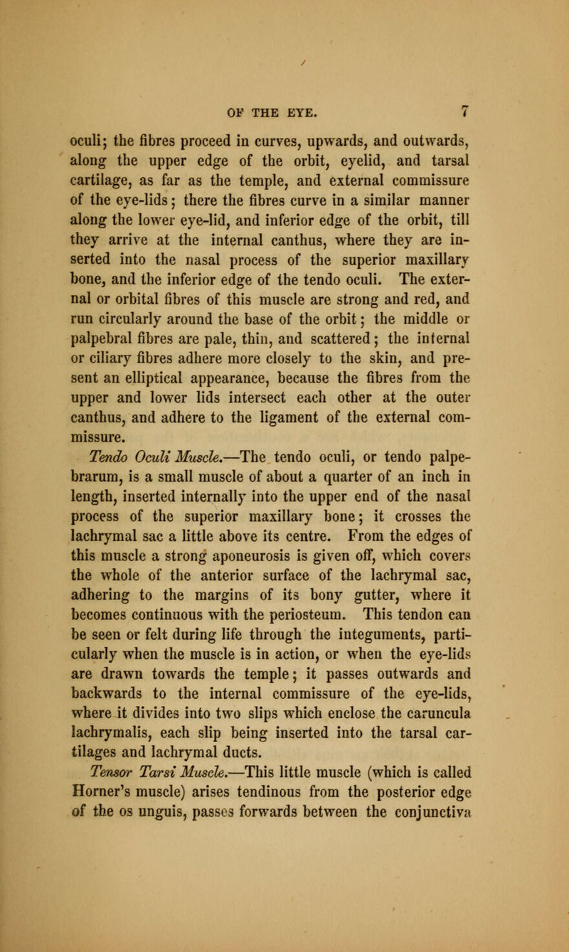 oculi; the fibres proceed in curves, upwards, and outwards, along the upper edge of the orbit, eyelid, and tarsal cartilage, as far as the temple, and external commissure of the eye-lids; there the fibres curve in a similar manner along the lower eye-lid, and inferior edge of the orbit, till they arrive at the internal canthus, where they are in- serted into the nasal process of the superior maxillary bone, and the inferior edge of the tendo oculi. The exter- nal or orbital fibres of this muscle are strong and red, and run circularly around the base of the orbit; the middle or palpebral fibres are pale, thin, and scattered; the internal or ciliary fibres adhere more closely to the skin, and pre- sent an elliptical appearance, because the fibres from the upper and lower lids intersect each other at the outer canthus, and adhere to the ligament of the external com- missure. Tendo Oculi Muscle.—The tendo oculi, or tendo palpe- brarum, is a small muscle of about a quarter of an inch in length, inserted internally into the upper end of the nasal process of the superior maxillary bone; it crosses the lachrymal sac a little above its centre. From the edges of this muscle a strong aponeurosis is given off, which covers the whole of the anterior surface of the lachrymal sac, adhering to the margins of its bony gutter, where it becomes continuous with the periosteum. This tendon can be seen or felt during life through the integuments, parti- cularly when the muscle is in action, or when the eye-lids are drawn towards the temple; it passes outwards and backwards to the internal commissure of the eye-lids, where it divides into two slips which enclose the caruncula lachrymalis, each slip being inserted into the tarsal car- tilages and lachrymal ducts. Tensor Tarsi Muscle.—This little muscle (which is called Horner's muscle) arises tendinous from the posterior edge of the os unguis, passes forwards between the conjunctiva