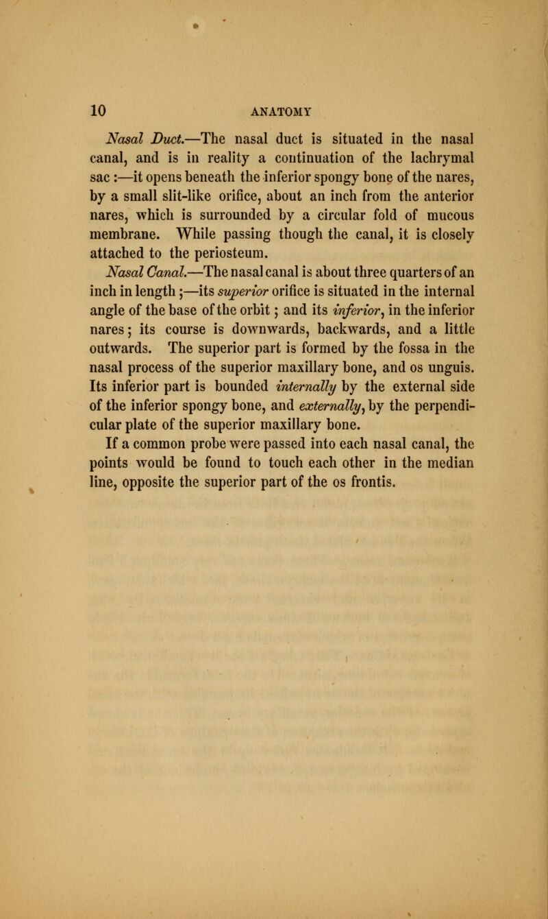 Nasal Duct—The nasal duct is situated in the nasal canal, and is in reality a continuation of the lachrymal sac :—it opens beneath the inferior spongy bone of the nares, by a small slit-like orifice, about an inch from the anterior nares, which is surrounded by a circular fold of mucous membrane. While passing though the canal, it is closely attached to the periosteum. Nasal Canal.—The nasal canal is about three quarters of an inch in length;—its superior orifice is situated in the internal angle of the base of the orbit; and its inferior, in the inferior nares; its course is downwards, backwards, and a little outwards. The superior part is formed by the fossa in the nasal process of the superior maxillary bone, and os unguis. Its inferior part is bounded internally by the external side of the inferior spongy bone, and externally, by the perpendi- cular plate of the superior maxillary bone. If a common probe were passed into each nasal canal, the points would be found to touch each other in the median line, opposite the superior part of the os frontis.