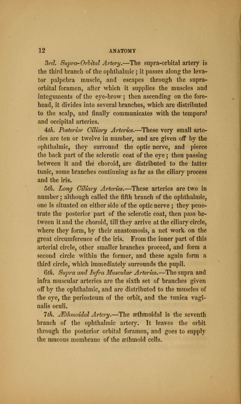 3rd. Supra-Orbital Artery.—The supra-orbital artery is the third braneh of the ophthalmic ; it passes along the leva- tor palpebra muscle, and escapes through the supra- orbital foramen, after which it supplies the muscles and integuments of the eye-brow ; then ascending on the fore- head, it divides into several branches, which are distributed to the scalp, and finally communicates with the temporal and occipital arteries. 4th. Posterior Ciliary Arteries.—These very small arte- ries are ten or twelve in number, and are given off by the ophthalmic, they surround the optic nerve, and pierce the back part of the sclerotic coat of the eye; then passing between it and the choroid, are distributed to the latter tunic, some branches continuing as far as the ciliary process and the iris. 5th. Long Ciliary Arteries.—These arteries are two in number; although called the fifth branch of the ophthalmic, one is situated on either side of the optic nerve ; they pene- trate the posterior part of the sclerotic coat, then pass be- tween it and the choroid, till they arrive at the ciliary circle, where they form, by their anastomosis, a net work on the great circumference of the iris. From the inner part of this arterial circle, other smaller branches proceed, and form a second circle within the former, and these again form a third circle, which immediately surrounds the pupil. 6th. Supra and Infra Muscular Arteries.—The supra and infra muscular arteries are the sixth set of branches given off by the ophthalmic, and are distributed to the muscles of the eye, the periosteum of the orbit, and the tunica vagi- nalis oculi. 7th. ^Ethmoidal Artery.—The sethmoidal is the seventh branch of the ophthalmic artery. It leaves the orbit through the posterior orbital foramen, and goes to supply the mucous membrane of the sethmoid cells.