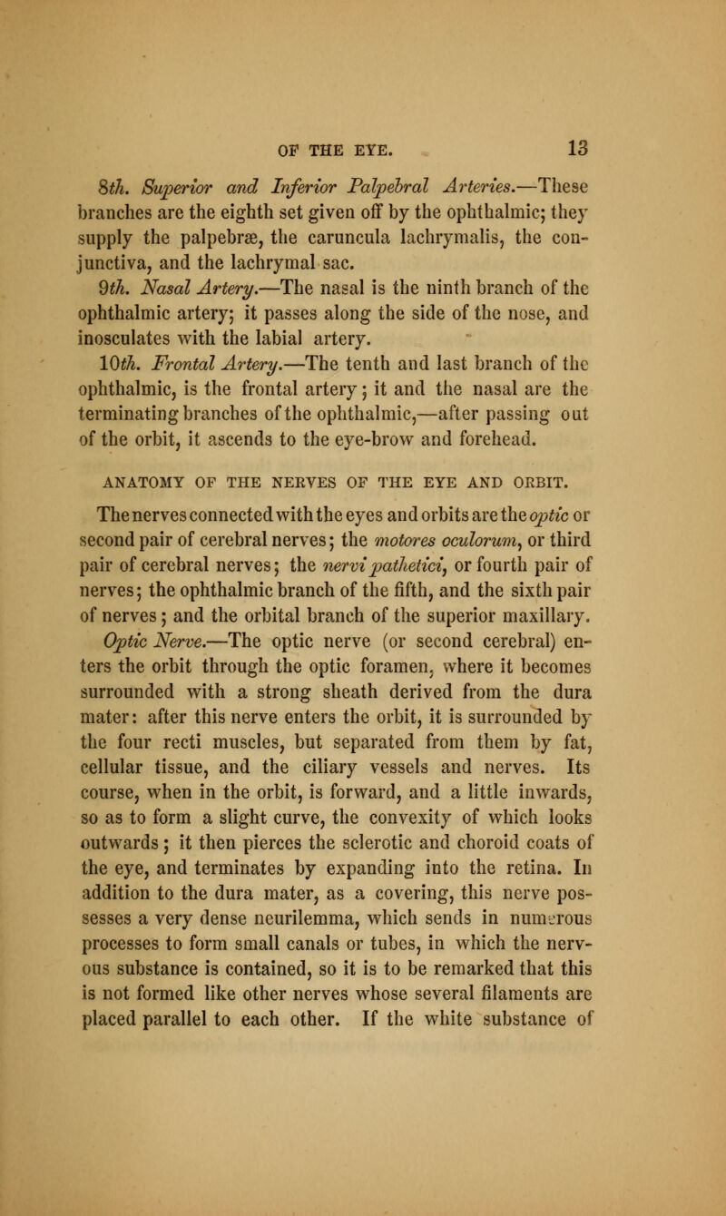 8th. Superior and Inferior Palpebral Arteries.—These branches are the eighth set given off by the ophthalmic; they supply the palpebral, the caruncula lachrymalis, the con- junctiva, and the lachrymal sac. 9th. Nasal Artery.—The nasal is the ninth branch of the ophthalmic artery; it passes along the side of the nose, and inosculates with the labial artery. 10th. Frontal Artery.—The tenth and last branch of the ophthalmic, is the frontal artery; it and the nasal are the terminating branches of the ophthalmic,—after passing out of the orbit, it ascends to the eye-brow and forehead. ANATOMY OF THE NERVES OF THE EYE AND ORBIT. The nerves connected with the eyes and orbits are the optic or second pair of cerebral nerves; the motores oculorum, or third pair of cerebral nerves; the nervipathetici, or fourth pair of nerves; the ophthalmic branch of the fifth, and the sixth pair of nerves; and the orbital branch of the superior maxillary. Optic Nerve.—The optic nerve (or second cerebral) en- ters the orbit through the optic foramen, where it becomes surrounded with a strong sheath derived from the dura mater: after this nerve enters the orbit, it is surrounded by the four recti muscles, but separated from them by fat, cellular tissue, and the ciliary vessels and nerves. Its course, when in the orbit, is forward, and a little inwards, so as to form a slight curve, the convexity of which looks outwards; it then pierces the sclerotic and choroid coats of the eye, and terminates by expanding into the retina. In addition to the dura mater, as a covering, this nerve pos- sesses a very dense neurilemma, which sends in numerous processes to form small canals or tubes, in which the nerv- ous substance is contained, so it is to be remarked that this is not formed like other nerves whose several filaments are placed parallel to each other. If the white substance of