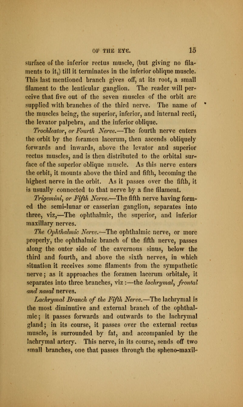 surface of the inferior rectus muscle, (but giving no fila- ments to it,) till it terminates in the inferior oblique muscle* This last mentioned branch gives off, at its root, a small filament to the lenticular ganglion. The reader will per- ceive that five out of the seven muscles of the orbit are supplied with branches of the third nerve* The name of the muscles being, the superior, inferior, and internal recti, the levator palpebra, and the inferior oblique. Trochleator, or Fourth Nerve.—The fourth nerve enters the orbit by the foramen lacerum, then ascends obliquely forwards and inwards, above the levator and superior rectus muscles, and is then distributed to the orbital sur- face of the superior oblique muscle. As this nerve enters the orbit, it mounts above the third and fifth, becoming the highest nerve in the orbit. As it passes over the fifth, it is usually connected to that nerve by a fine filament. Trigeminy or Fifth Nerve.-—The fifth nerve having form* ed the semilunar or casserian ganglion, separates into three, viz,—The ophthalmic, the superior, and inferior maxillary nerves. The Ophthalmic Nerve.—The ophthalmic nerve, or more properly, the ophthalmic branch of the fifth nerve, passes along the outer side of the cavernous sinus, below the third and fourth, and above the sixth nerves, in which situation it receives some filaments from the sympathetic nerve; as it approaches the foramen lacerum orbitale, it separates into three branches, viz :—the lachrymal, frontal and nasal nerves. Lachrymal Branch of the Fifth Nerve.—The lachrymal is the most diminutive and external branch of the ophthal- mic; it passes forwards and outwards to the lachrymal gland; in its course, it passes over the external rectus muscle, is surrounded by fat, and accompanied by the lachrymal artery. This nerve, in its course, sends off two small branches, one that passes through the spheno-maxil-