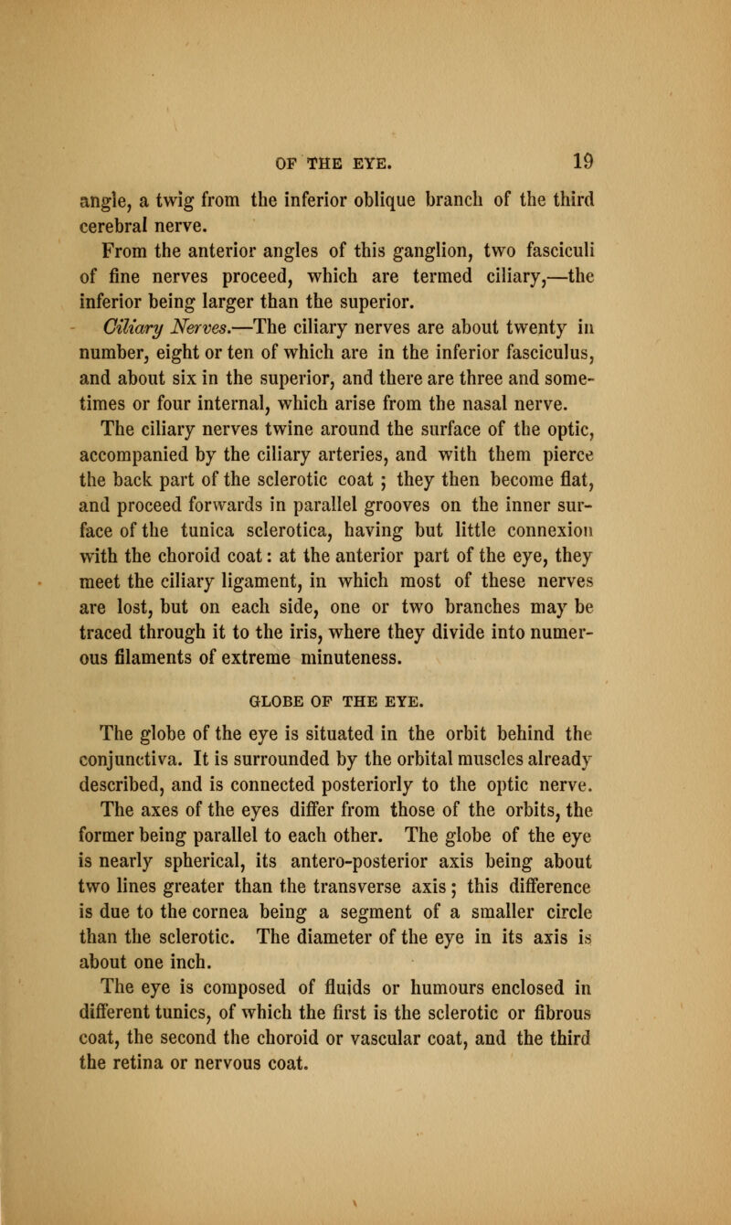 angle, a twig from the inferior oblique branch of the third cerebral nerve. From the anterior angles of this ganglion, two fasciculi of fine nerves proceed, which are termed ciliary,—the inferior being larger than the superior. Ciliary Nerves.—The ciliary nerves are about twenty in number, eight or ten of which are in the inferior fasciculus, and about six in the superior, and there are three and some- times or four internal, which arise from the nasal nerve. The ciliary nerves twine around the surface of the optic, accompanied by the ciliary arteries, and with them pierce the back part of the sclerotic coat ; they then become flat, and proceed forwards in parallel grooves on the inner sur- face of the tunica sclerotica, having but little connexion with the choroid coat: at the anterior part of the eye, they meet the ciliary ligament, in which most of these nerves are lost, but on each side, one or two branches may be traced through it to the iris, where they divide into numer- ous filaments of extreme minuteness. GLOBE OF THE EYE. The globe of the eye is situated in the orbit behind the conjunctiva. It is surrounded by the orbital muscles already described, and is connected posteriorly to the optic nerve. The axes of the eyes differ from those of the orbits, the former being parallel to each other. The globe of the eye is nearly spherical, its antero-posterior axis being about two lines greater than the transverse axis; this difference is due to the cornea being a segment of a smaller circle than the sclerotic. The diameter of the eye in its axis is about one inch. The eye is composed of fluids or humours enclosed in different tunics, of which the first is the sclerotic or fibrous coat, the second the choroid or vascular coat, and the third the retina or nervous coat.