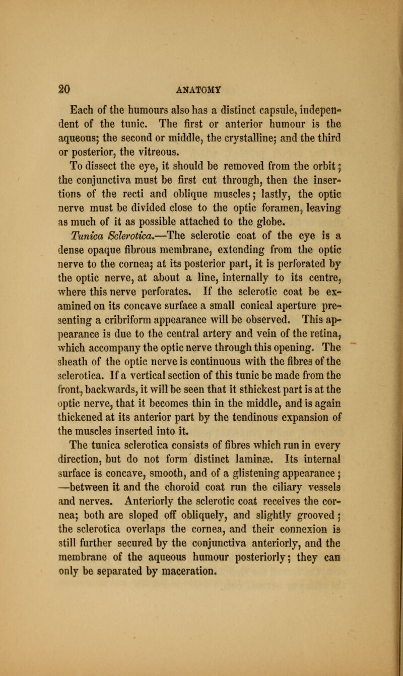 Each of the humours also has a distinct capsule, indepen* dent of the tunic. The first or anterior humour is the aqueous; the second or middle, the crystalline; and the third or posterior, the vitreous. To dissect the eye, it should be removed from the orbit; the conjunctiva must be first cut through, then the inser- tions of the recti and oblique muscles; lastly, the optic nerve must be divided close to the optic foramen, leaving as much of it as possible attached to the globe. Tunica Sclerotica.—The sclerotic coat of the eye is a dense opaque fibrous membrane, extending from the optic nerve to the cornea; at its posterior part, it is perforated by the optic nerve, at about a line, internally to its centre, where this nerve perforates. If the sclerotic coat be ex- amined on its concave surface a small conical aperture pre- senting a cribriform appearance will be observed. This ap- pearance is due to the central artery and vein of the retina, which accompany the optic nerve through this opening. The sheath of the optic nerve is continuous with the fibres of the sclerotica. If a vertical section of this tunic be made from the front, backwards, it will be seen that it sthickest part is at the optic nerve, that it becomes thin in the middle, and is again thickened at its anterior part by the tendinous expansion of the muscles inserted into it. The tunica sclerotica consists of fibres which run in every direction, but do not form distinct lamina?. Its internal surface is concave, smooth, and of a glistening appearance; —between it and the choroid coat run the ciliary vessels and nerves. Anteriorly the sclerotic coat receives the cor- nea; both are sloped off obliquely, and slightly grooved 5 the sclerotica overlaps the cornea, and their connexion is still further secured by the conjunctiva anteriorly, and the membrane of the aqueous humour posteriorly; they can only be separated by maceration.