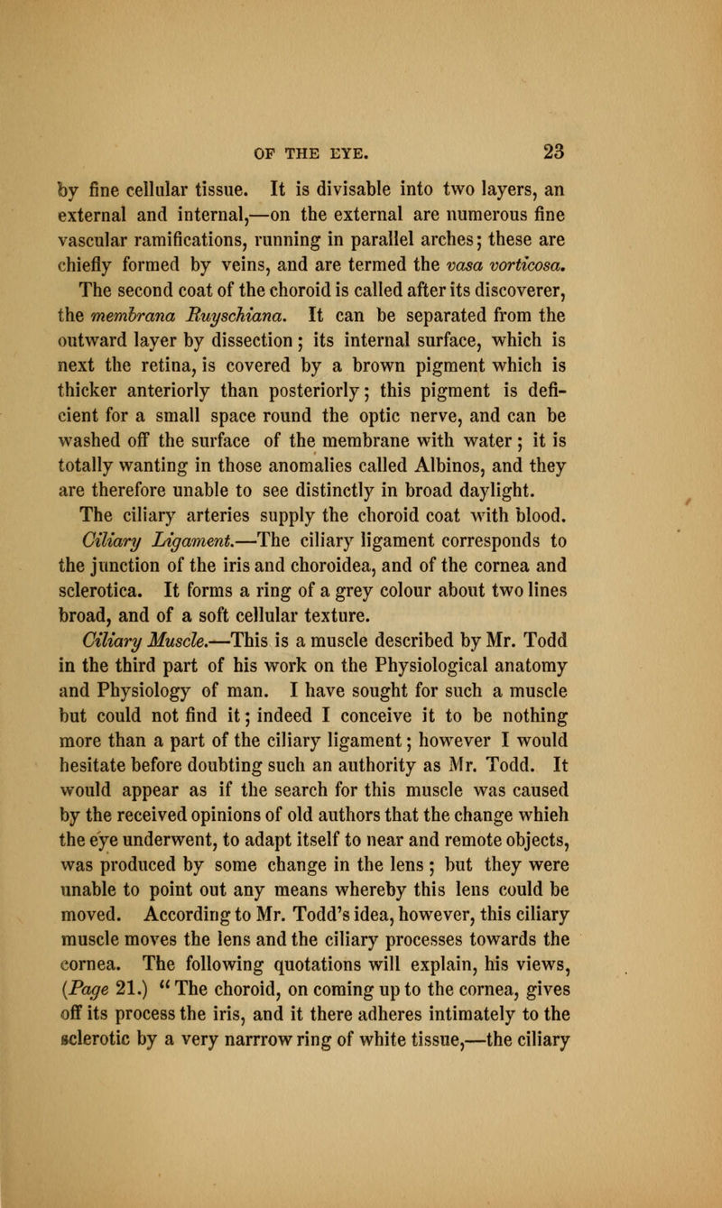 by fine cellular tissue. It is divisable into two layers, an external and internal,—on the external are numerous fine vascular ramifications, running in parallel arches; these are chiefly formed by veins, and are termed the vasa vorticosa. The second coat of the choroid is called after its discoverer, the rnembrana Ruyschiana. It can be separated from the outward layer by dissection; its internal surface, which is next the retina, is covered by a brown pigment which is thicker anteriorly than posteriorly; this pigment is defi- cient for a small space round the optic nerve, and can be washed off the surface of the membrane with water ; it is totally wanting in those anomalies called Albinos, and they are therefore unable to see distinctly in broad daylight. The ciliary arteries supply the choroid coat with blood. Ciliary Ligament—The ciliary ligament corresponds to the junction of the iris and choroidea, and of the cornea and sclerotica. It forms a ring of a grey colour about two lines broad, and of a soft cellular texture. Ciliary Muscle.—This is a muscle described by Mr. Todd in the third part of his work on the Physiological anatomy and Physiology of man. I have sought for such a muscle but could not find it; indeed I conceive it to be nothing more than a part of the ciliary ligament; however I would hesitate before doubting such an authority as Mr. Todd. It would appear as if the search for this muscle was caused by the received opinions of old authors that the change whieh the eye underwent, to adapt itself to near and remote objects, was produced by some change in the lens ; but they were unable to point out any means whereby this lens could be moved. According to Mr. Todd's idea, however, this ciliary muscle moves the lens and the ciliary processes towards the cornea. The following quotations will explain, his views, {Page 21.)  The choroid, on coming up to the cornea, gives off its process the iris, and it there adheres intimately to the sclerotic by a very narrrow ring of white tissue,—the ciliary