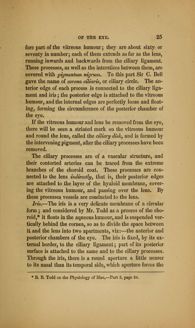 fore part of the vitreous humour; they are about sixty or seventy in number; each of them extends as far as the lens, running inwards and backwards from the ciliary ligament. These processes, as well as the interstices between them, are covered with pigrnentum nigrum. To this part Sir C. Bell gave the name of corona ciliaris, or ciliary circle. The an- terior edge of each process is connected to the ciliary liga- ment and iris; the posterior edge is attached to the vitreous humour, and the internal edges are perfectly loose and float- ing, forming the circumference of the posterior chamber of the eye. If the vitreous humour and lens be removed from the eye, there will be seen a striated mark on the vitreous humour and round the lens, called the ciliary disk, and is formed by the intervening pigment, after the ciliary processes have been removed. The ciliary processes are of a vascular structure, and their contorted arteries can be traced from the extreme branches of the choroid coat. These processes are con- nected to the lens indirectly, that is, their posterior edges are attached to the layer of the hyaloid membrane, cover- ing the vitreous humour, and passing over the lens. By these processes vessels are conducted to the lens. Iris.—The iris is a very delicate membrane of a circular form ; and considered by Mr. Todd as a process of the cho- roid,* it floats in the aqueous humour, and is suspended ver- tically behind the cornea, so as to divide the space between it and the lens into two apartments, viz:—the anterior and posterior chambers of the eye. The iris is fixed, by its ex- ternal border, to the ciliary ligament; part of its posterior surface is attached to the same and to the ciliary processes. Through the iris, there is a round aperture a little nearer to its nasal than its temporal side, which aperture forms the * R. B. Todd on the Physiology of Man,—Part 3, page 24.