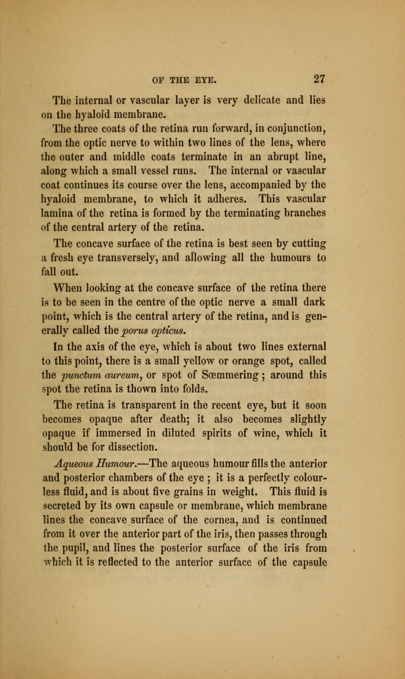 The internal or vascular layer is very delicate and lies on the hyaloid membrane. The three coats of the retina run forward, in conjunction, from the optic nerve to within two lines of the lens, where the outer and middle coats terminate in an abrupt line, along which a small vessel runs. The internal or vascular coat continues its course over the lens, accompanied by the hyaloid membrane, to which it adheres. This vascular lamina of the retina is formed by the terminating branches of the central artery of the retina. The concave surface of the retina is best seen by cutting a fresh eye transversely, and allowing all the humours to fall out. When looking at the concave surface of the retina there is to be seen in the centre of the optic nerve a small dark point, which is the central artery of the retina, and is gen- erally called the porus opticus. In the axis of the eye, which is about two lines external to this point, there is a small yellow or orange spot, called the punctum aureum, or spot of Soemmering; around this spot the retina is thown into folds. The retina is transparent in the recent eye, but it soon becomes opaque after death; it also becomes slightly opaque if immersed in diluted spirits of wine, which it should be for dissection. Aqueous Humour.—The aqueous humour fills the anterior and posterior chambers of the eye ; it is a perfectly colour- less fluid, and is about five grains in weight. This fluid is secreted by its own capsule or membrane, which membrane lines the concave surface of the cornea, and is continued from it over the anterior part of the iris, then passes through the pupil, and lines the posterior surface of the iris from which it is reflected to the anterior surface of the capsule
