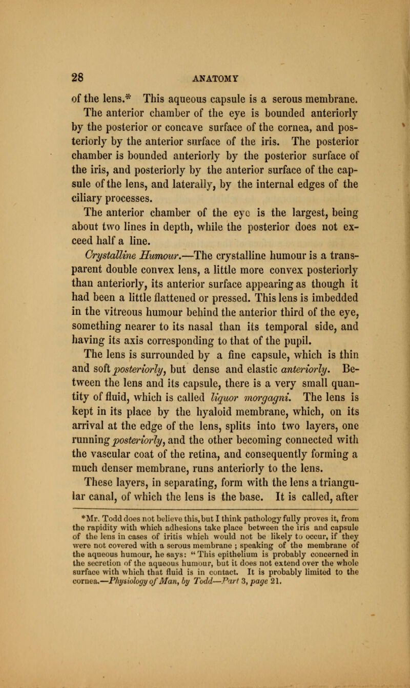 of the lens.* This aqueous capsule is a serous membrane. The anterior chamber of the eye is bounded anteriorly by the posterior or concave surface of the cornea, and pos- teriorly by the anterior surface of the iris. The posterior chamber is bounded anteriorly by the posterior surface of the iris, and posteriorly by the anterior surface of the cap- sule of the lens, and laterally, by the internal edges of the ciliary processes. The anterior chamber of the eye is the largest, being about two lines in depth, while the posterior does not ex- ceed half a line. Crystalline Humour.—The crystalline humour is a trans- parent double convex lens, a little more convex posteriorly than anteriorly, its anterior surface appearing as though it had been a little flattened or pressed. This lens is imbedded in the vitreous humour behind the anterior third of the eye, something nearer to its nasal than its temporal side, and having its axis corresponding to that of the pupil. The lens is surrounded by a fine capsule, which is thin and soft posteriorly, but dense and elastic anteriorly. Be- tween the lens and its capsule, there is a very small quan- tity of fluid, which is called liquor morgagni. The lens is kept in its place by the hyaloid membrane, which, on its arrival at the edge of the lens, splits into two layers, one running posteriorly, and the other becoming connected with the vascular coat of the retina, and consequently forming a much denser membrane, runs anteriorly to the lens. These layers, in separating, form with the lens a triangu- lar canal, of which the lens is the base. It is called, after *Mr. Todd does not believe this,but I think pathology fully proves it, from the rapidity with which adhesions take place between the iris and capsule of the lens in cases of iritis which would not be likely to occur, if they were not covered with a serous membrane ; speaking of the membrane of the aqueous humour, he says: This epithelium is probably concerned in the secretion of the aqueous humour, but it does not extend over the whole surface with which that fluid is in contact. It is probably limited to the cornea.—Physiology of Man, by Todd—Part 3, page 21.