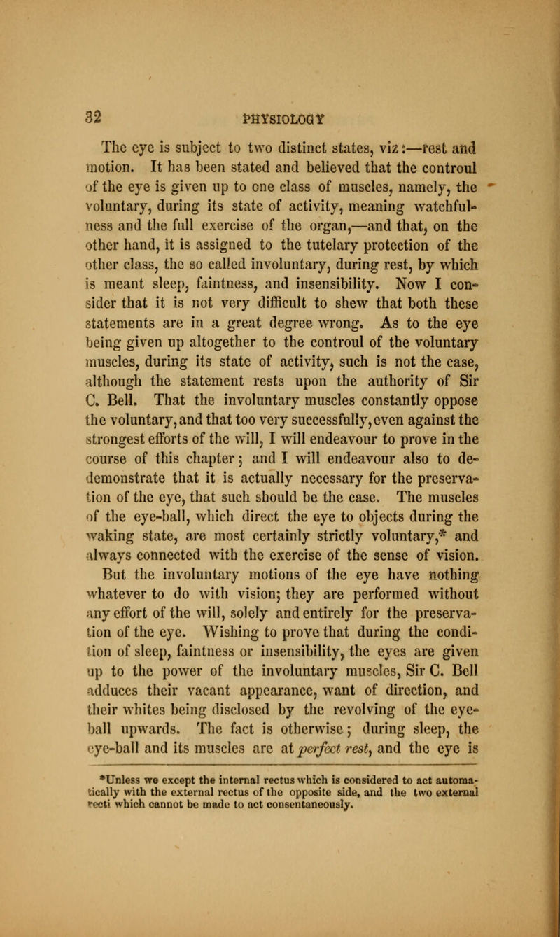 The eye is subject to two distinct states, viz s—rest and motion. It has been stated and believed that the controul of the eye is given up to one class of muscles, namely, the voluntary, during its state of activity, meaning watchful- ness and the full exercise of the organ,—and that, on the other hand, it is assigned to the tutelary protection of the other class, the so called involuntary, during rest, by which is meant sleep, faintness, and insensibility. Now I con- sider that it is not very difficult to shew that both these statements are in a great degree wrong. As to the eye being given up altogether to the controul of the voluntary muscles, during its state of activity, such is not the case, although the statement rests upon the authority of Sir C. Bell. That the involuntary muscles constantly oppose the voluntary, and that too very successfully, even against the strongest efforts of the will, I will endeavour to prove in the course of this chapter; and I will endeavour also to de- demonstrate that it is actually necessary for the preserva- tion of the eye, that such should be the case. The muscles of the eye-ball, which direct the eye to objects during the waking state, are most certainly strictly voluntary* and always connected with the exercise of the sense of vision. But the involuntary motions of the eye have nothing whatever to do with vision; they are performed without any effort of the will, solely and entirely for the preserva- tion of the eye. Wishing to prove that during the condi- tion of sleep, faintness or insensibility, the eyes are given up to the power of the involuntary muscles, Sir C. Bell adduces their vacant appearance, want of direction, and their whites being disclosed by the revolving of the eye- ball upwards. The fact is otherwise; during sleep, the eye-ball and its muscles are at perfect rest, and the eye is ♦Unless we except the internal rectus which is considered to act automa- tically with the external rectus of the opposite side, and the two external recti which cannot be made to act consentaneously.