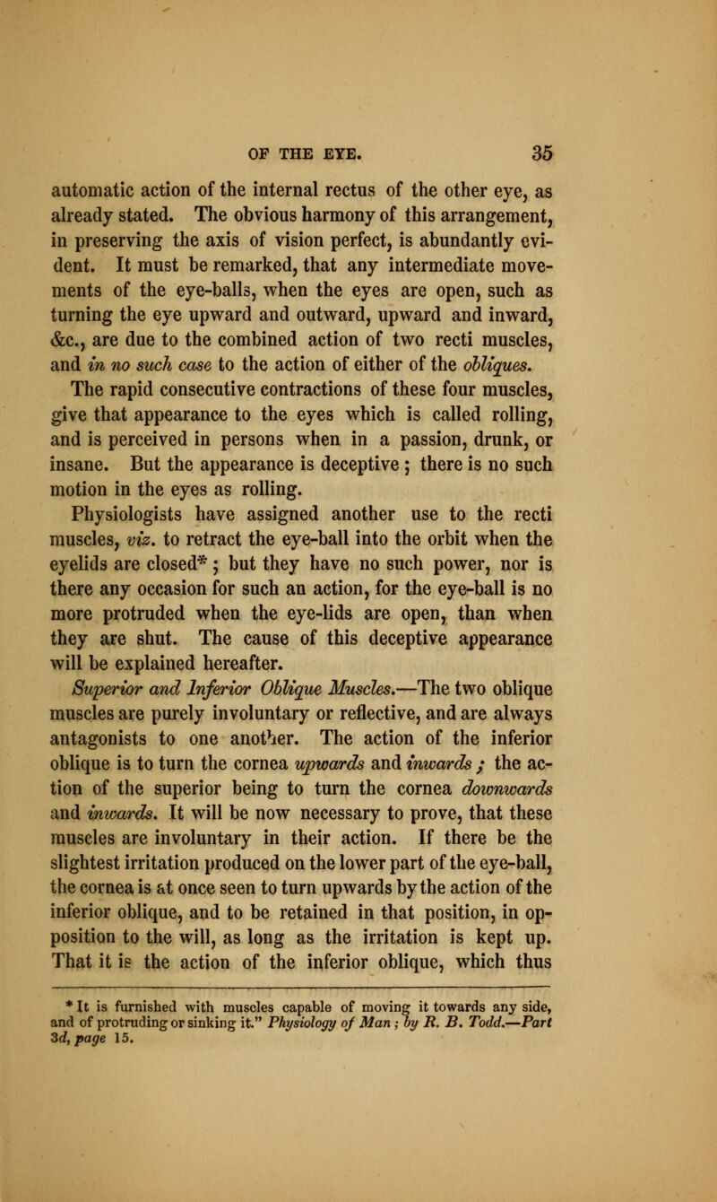 automatic action of the internal rectus of the other eye, as already stated. The obvious harmony of this arrangement, in preserving the axis of vision perfect, is abundantly evi- dent. It must be remarked, that any intermediate move- ments of the eye-balls, when the eyes are open, such as turning the eye upward and outward, upward and inward, &c, are due to the combined action of two recti muscles, and in no such case to the action of either of the obliques. The rapid consecutive contractions of these four muscles, give that appearance to the eyes which is called rolling, and is perceived in persons when in a passion, drunk, or insane. But the appearance is deceptive ; there is no such motion in the eyes as rolling. Physiologists have assigned another use to the recti muscles, viz. to retract the eye-ball into the orbit when the eyelids are closed*; but they have no such power, nor is there any occasion for such an action, for the eye-ball is no more protruded when the eye-lids are open, than when they are shut. The cause of this deceptive appearance will be explained hereafter. Superior and Inferior Oblique Muscles.—The two oblique muscles are purely involuntary or reflective, and are always antagonists to one another. The action of the inferior oblique is to turn the cornea upwards and inwards ; the ac- tion of the superior being to turn the cornea downwards and inwards. It will be now necessary to prove, that these muscles are involuntary in their action. If there be the slightest irritation produced on the lower part of the eye-ball, the cornea is at once seen to turn upwards by the action of the inferior oblique, and to be retained in that position, in op- position to the will, as long as the irritation is kept up. That it is the action of the inferior oblique, which thus * It is furnished with muscles capable of moving it towards any side, and of protruding or sinking it. Physiology oj Man ; by B. B. Todd.—Part Zd, page 15.