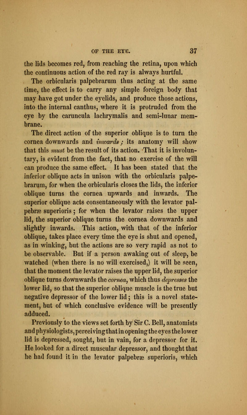 the lids becomes red, from reaching the retina, upon which the continuous action of the red ray is always hurtful. The orbicularis palpebrarum thus acting at the same time, the effect is to carry any simple foreign body that may have got under the eyelids, and produce those actions, into the internal canthus, where it is protruded from the eye by the caruncula lachrymalis and semi-lunar mem- brane. The direct action of the superior oblique is to turn the cornea downwards and inwards; its anatomy will show that this must be the result of its action. That it is involun- tary, is evident from the fact, that no exercise of the will can produce the same effect* It has been stated that the inferior oblique acts in unison with the orbicularis palpe- brarum, for when the orbicularis closes the lids, the inferior oblique turns the cornea upwards and inwards. The superior oblique acts consentaneously with the levator pal- pebrse superioris; for when the levator raises the upper lid, the superior oblique turns the cornea downwards and slightly inwards. This action, with that of the inferior oblique, takes place every time the eye is shut and opened, as in winking, but the actions are so very rapid as not to be observable. But if a person awaking out of sleep, be watched (when there is no will exercised,) it will be seen, that the moment the levator raises the upper lid, the superior oblique turns downwards the cornea, which thus depresses the lower lid, so that the superior oblique muscle is the true but negative depressor of the lower lid; this is a novel state- ment, but of which conclusive evidence will be presently adduced. Previously to the views set forth by Sir C. Bell, anatomists and physiologists, pereei ving that in opening the eyes the lower lid is depressed, sought, but in vain, for a depressor for it. He looked for a direct muscular depressor, and thought that he had found it in the levator palpebrse superioris, which