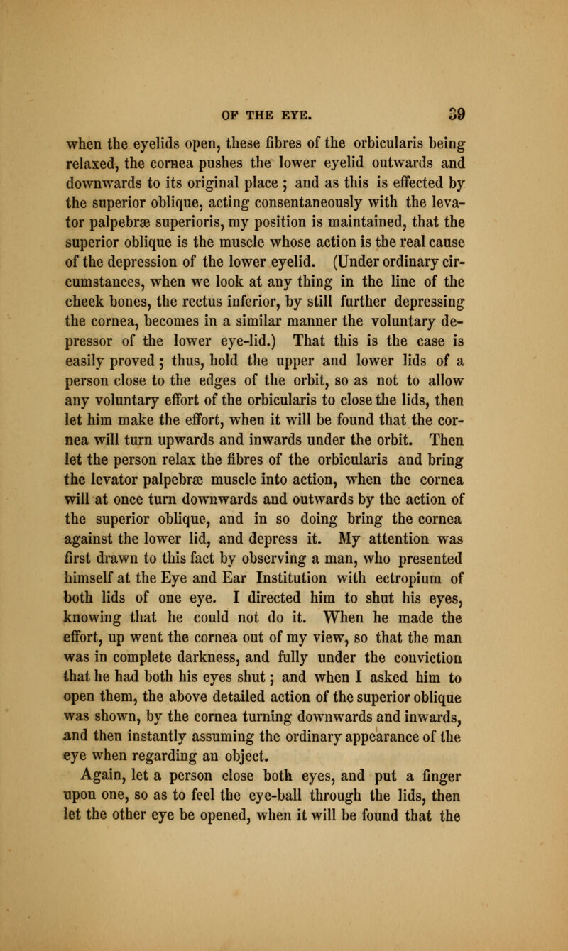 when the eyelids open, these fibres of the orbicularis being relaxed, the cornea pushes the lower eyelid outwards and downwards to its original place ; and as this is effected by the superior oblique, acting consentaneously with the leva- tor palpebral superioris, my position is maintained, that the superior oblique is the muscle whose action is the real cause of the depression of the lower eyelid. (Under ordinary cir- cumstances, when we look at any thing in the line of the cheek bones, the rectus inferior, by still further depressing the cornea, becomes in a similar manner the voluntary de- pressor of the lower eye-lid.) That this is the case is easily proved; thus, hold the upper and lower lids of a person close to the edges of the orbit, so as not to allow any voluntary effort of the orbicularis to close the lids, then let him make the effort, when it will be found that the cor- nea will turn upwards and inwards under the orbit. Then let the person relax the fibres of the orbicularis and bring the levator palpebral muscle into action, when the cornea will at once turn downwards and outwards by the action of the superior oblique, and in so doing bring the cornea against the lower lid, and depress it. My attention was first drawn to this fact by observing a man, who presented himself at the Eye and Ear Institution with ectropium of both lids of one eye. I directed him to shut his eyes, knowing that he could not do it. When he made the effort, up went the cornea out of my view, so that the man was in complete darkness, and fully under the conviction that he had both his eyes shut; and when I asked him to open them, the above detailed action of the superior oblique was shown, by the cornea turning downwards and inwards, and then instantly assuming the ordinary appearance of the eye when regarding an object. Again, let a person close both eyes, and put a finger upon one, so as to feel the eye-ball through the lids, then let the other eye be opened, when it will be found that the