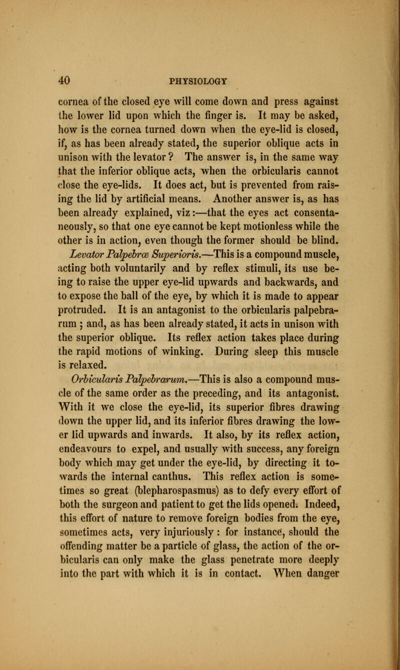 cornea of the closed eye will come down and press against the lower lid upon which the finger is. It may be asked, how is the cornea turned down when the eye-lid is closed, if, as has been already stated, the superior oblique acts in unison with the levator ? The answer is, in the same way that the inferior oblique acts, when the orbicularis cannot close the eye-lids. It does act, but is prevented from rais- ing the lid by artificial means. Another answer is, as has been already explained, viz:—that the eyes act consenta- neously, so that one eye cannot be kept motionless while the other is in action, even though the former should be blind. Levator Palpebroe Superioris.—This is a compound muscle, acting both voluntarily and by reflex stimuli, its use be- ing to raise the upper eye-lid upwards and backwards, and to expose the ball of the eye, by which it is made to appear protruded. It is an antagonist to the orbicularis palpebra- rum ; and, as has been already stated, it acts in unison with the superior oblique. Its reflex action takes place during the rapid motions of winking. During sleep this muscle is relaxed. Orbicularis Palpebrarum.—This is also a compound mus- cle of the same order as the preceding, and its antagonist. With it we close the eye-lid, its superior fibres drawing down the upper lid, and its inferior fibres drawing the low- er lid upwards and inwards. It also, by its reflex action, endeavours to expel, and usually with success, any foreign body which may get under the eye-lid, by directing it to- wards the internal canthus. This reflex action is some- times so great (blepharospasmus) as to defy every effort of both the surgeon and patient to get the lids opened. Indeed, this effort of nature to remove foreign bodies from the eye, sometimes acts, very injuriously : for instance, should the offending matter be a particle of glass, the action of the or- bicularis can only make the glass penetrate more deeply into the part with which it is in contact. When danger