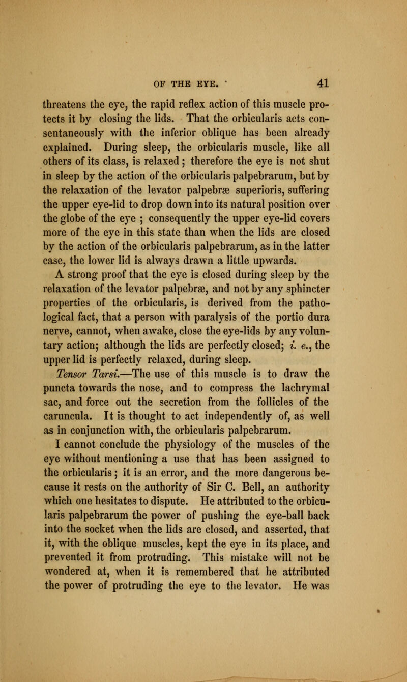 threatens the eye, the rapid reflex action of this muscle pro- tects it by closing the lids. That the orbicularis acts con- sentaneously with the inferior oblique has been already explained. During sleep, the orbicularis muscle, like all others of its class, is relaxed; therefore the eye is not shut in sleep by the action of the orbicularis palpebrarum, but by the relaxation of the levator palpebral superioris, suffering the upper eye-lid to drop down into its natural position over the globe of the eye ; consequently the upper eye-lid covers more of the eye in this state than when the lids are closed by the action of the orbicularis palpebrarum, as in the latter case, the lower lid is always drawn a little upwards. A strong proof that the eye is closed during sleep by the relaxation of the levator palpebrae, and not by any sphincter properties of the orbicularis, is derived from the patho- logical fact, that a person with paralysis of the portio dura nerve, cannot, when awake, close the eye-lids by any volun- tary action; although the lids are perfectly closed; i. e., the upper lid is perfectly relaxed, during sleep. Tensor Tarsi.—The use of this muscle is to draw the puncta towards the nose, and to compress the lachrymal sac, and force out the secretion from the follicles of the caruncula. It is thought to act independently of, as well as in conjunction with, the orbicularis palpebrarum. I cannot conclude the physiology of the muscles of the eye without mentioning a use that has been assigned to the orbicularis; it is an error, and the more dangerous be- cause it rests on the authority of Sir C. Bell, an authority which one hesitates to dispute. He attributed to the orbicu- laris palpebrarum the power of pushing the eye-ball back into the socket when the lids are closed, and asserted, that it, with the oblique muscles, kept the eye in its place, and prevented it from protruding. This mistake will not be wondered at, when it is remembered that he attributed the power of protruding the eye to the levator. He was