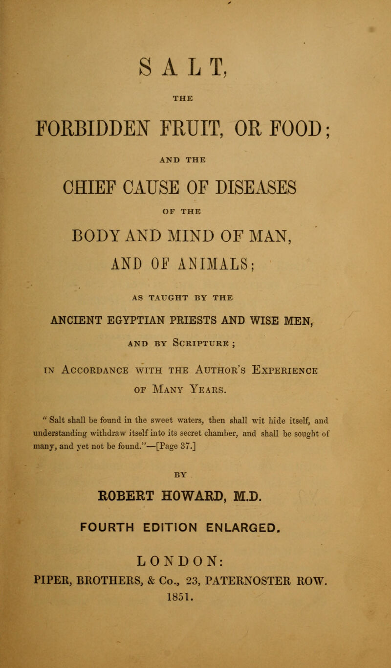 SALT, THE FORBIDDEN FRUIT, OR FOOD; AND THE CHIEF CAUSE OF DISEASES OF THE BODY AND MIND OF MAN, AND OF ANIMALS; AS TAUGHT BY THE ANCIENT EGYPTIAN PRIESTS AND WISE MEN, and by Scripture ; in Accordance with the Author's Experience or Many Years.  Salt shall be found in the sweet waters, then shall wit hide itself, and understanding withdraw itself into its secret chamber, and shall be sought of many, and yet not be found.—[Page 37.] BY ROBERT HOWARD, M.D. FOURTH EDITION ENLARGED. LONDON: PIPER, BROTHERS, & Co., 23, PATERNOSTER ROW. 1851.