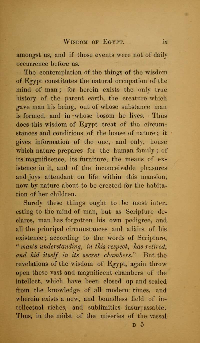 amongst us, and if those events were not of daily occurrence before us. The contemplation of the things of the wisdom of Egypt constitutes the natural occupation of the mind of man; for herein exists the only true history of the parent earth, the creature which gave man his being, out of whose substance man is formed, and in whose bosom he lives. Thus does this wisdom of Egypt treat of the circum- stances and conditions of the house of nature ; it gives information of the one, and only, house which nature prepares for the human family ; of its magnificence, its furniture, the means of ex- istence in it, and of the inconceivable pleasures and joys attendant on life within this mansion, now by nature about to be erected for the habita- tion of her children. Surely these things ought to be most inter- esting to the mind of man, but as Scripture de- clares, man has forgotten his own pedigree, and all the principal circumstances and affairs of his existence; according to the words of Scripture,  mans understanding, in this respect, has retired, and hid itself in its secret chambers.' But the revelations of the wisdom of Egypt, again throw open these vast and magnificent chambers of the intellect, which have been closed up and sealed from the knowledge of all modern times, and wherein exists a new, and boundless field of in- tellectual riches, and sublimities insurpassable. Thus, in the midst of the miseries of the vassal d 5