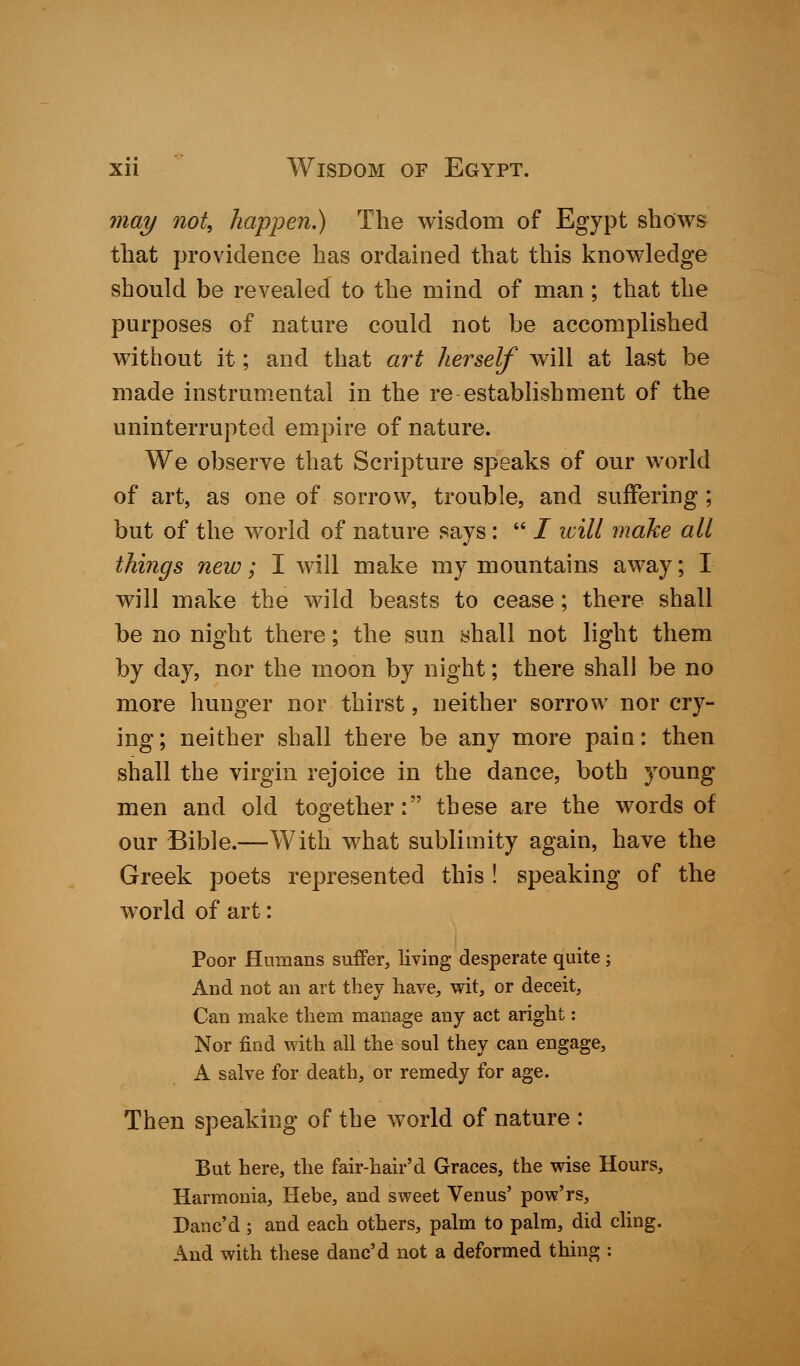 may not, happen.) The wisdom of Egypt shows that providence has ordained that this knowledge should be revealed to the mind of man; that the purposes of nature could not be accomplished without it; and that art herself will at last be made instrumental in the re establishment of the uninterrupted empire of nature. We observe that Scripture speaks of our world of art, as one of sorrow, trouble, and suffering ; but of the world of nature says:  / will make all things new; I will make my mountains away; I will make the wild beasts to cease; there shall be no night there; the sun shall not light them by day, nor the moon by night; there shall be no more hunger nor thirst, neither sorrow nor cry- ing ; neither shall there be any more pain: then shall the virgin rejoice in the dance, both young men and old together: these are the words of our Bible.—With what sublimity again, have the Greek poets represented this ! speaking of the world of art: Poor Humans suffer, living desperate quite ; And not an art they have, wit, or deceit, Can make them manage any act aright: Nor find with all the soul they can engage, A salve for death, or remedy for age. Then speaking of the world of nature : But here, the fair-hair'd Graces, the wise Hours, Harmonia, Hebe, and sweet Venus' pow'rs, Danc'd ; and each others, palm to palm, did cling. And with these danc'd not a deformed thing :