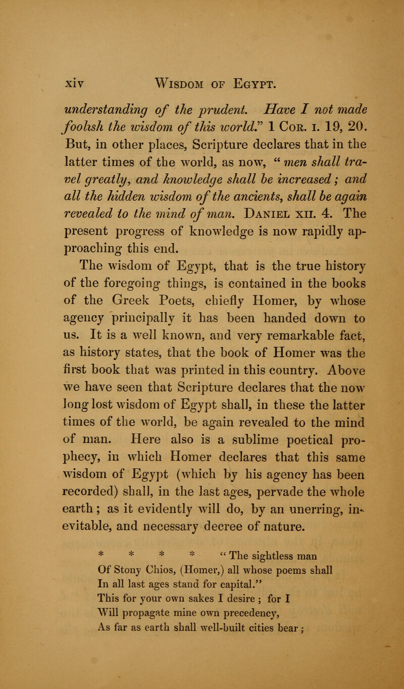 understanding of the prudent. Have I not made foolish the wisdom of this world 1 Cor. I. 19, 20. But, in other places, Scripture declares that in the latter times of the world, as now,  men shall tra- vel greatly; and knowledge shall be increased; and all the hidden wisdom of the ancients, shall be again revealed to the mind of man. Daniel xii. 4. The present progress of knowledge is now rapidly ap- proaching this end. The wisdom of Egypt, that is the true history of the foregoing things, is contained in the books of the Greek Poets, chiefly Homer, by whose agency principally it has been handed down to us. It is a well known, and very remarkable fact, as history states, that the book of Homer was the first book that was printed in this country. Above we have seen that Scripture declares that the now long lost wisdom of Egypt shall, in these the latter times of the world, be again revealed to the mind of man. Here also is a sublime poetical pro- phecy, in which Homer declares that this same wisdom of Egypt (which by his agency has been recorded) shall, in the last ages, pervade the whole earth; as it evidently will do, by an unerring, in- evitable, and necessary decree of nature. * * * *  The sightless man Of Stony Chios, (Homer,) all whose poems shall In all last ages stand for capital. This for your own sakes I desire ; for I Will propagate mine own precedency, As far as earth shall well-built cities bear: