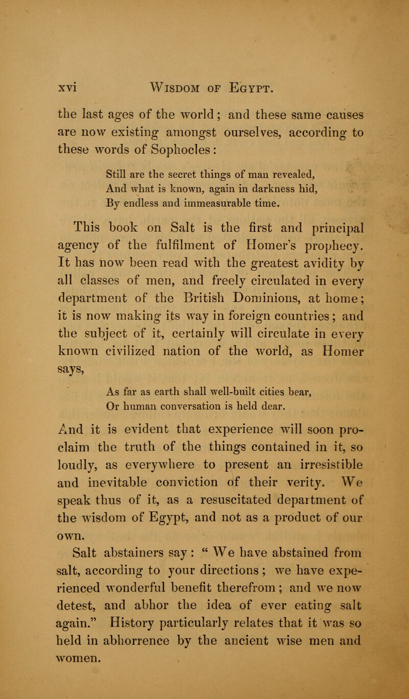 the last ages of the world ; and these same causes are now existing amongst ourselves, according to these words of Sophocles : Still are the secret things of man revealed, And what is known, again in darkness hid, By endless and immeasurable time. This book on Salt is the first and principal agency of the fulfilment of Homer's prophecy. It has now been read with the greatest avidity by all classes of men, and freely circulated in every department of the British Dominions, at home; it is now making its way in foreign countries; and the subject of it, certainly will circulate in every known civilized nation of the world, as Homer says, As far as earth shall well-built cities bear, Or human conversation is held dear. And it is evident that experience will soon pro- claim the truth of the things contained in it, so loudly, as everywhere to present an irresistible and inevitable conviction of their verity. We speak thus of it, as a resuscitated department of the wisdom of Egypt, and not as a product of our own. Salt abstainers say:  We have abstained from salt, according to your directions ; we have expe- rienced wonderful benefit therefrom; and we now detest, and abhor the idea of ever eating salt again. History particularly relates that it was so held in abhorrence by the ancient wise men and women.