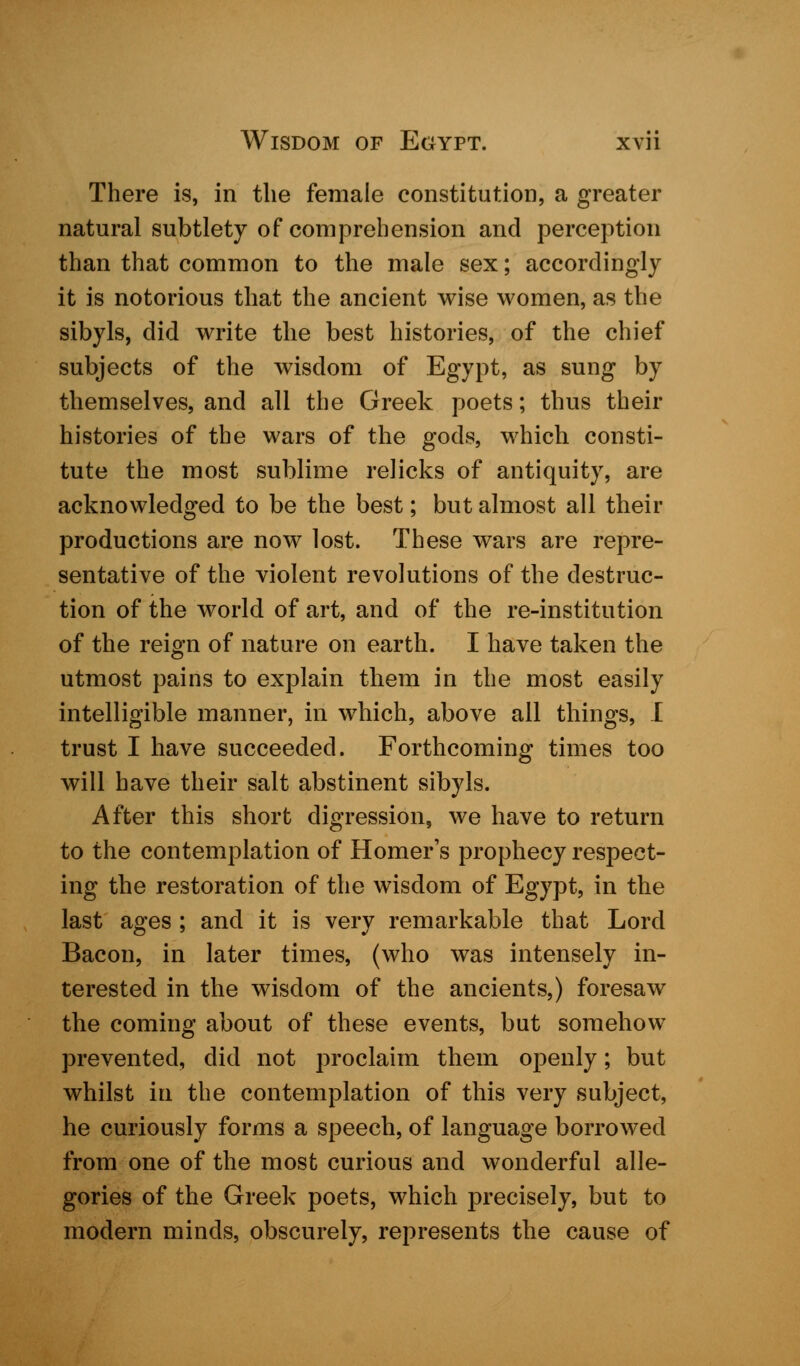 There is, in the female constitution, a greater natural subtlety of comprehension and perception than that common to the male sex; accordingly it is notorious that the ancient wise women, as the sibyls, did write the best histories, of the chief subjects of the wisdom of Egypt, as sung by themselves, and all the Greek poets; thus their histories of the wars of the gods, which consti- tute the most sublime relicks of antiquity, are acknowledged to be the best; but almost all their productions are now lost. These wars are repre- sentative of the violent revolutions of the destruc- tion of the world of art, and of the re-institution of the reign of nature on earth. I have taken the utmost pains to explain them in the most easily intelligible manner, in which, above all things, I trust I have succeeded. Forthcoming times too will have their salt abstinent sibyls. After this short digression, we have to return to the contemplation of Homer's prophecy respect- ing the restoration of the wisdom of Egypt, in the last ages ; and it is very remarkable that Lord Bacon, in later times, (who was intensely in- terested in the wisdom of the ancients,) foresaw the coming about of these events, but somehow prevented, did not proclaim them openly; but whilst in the contemplation of this very subject, he curiously forms a speech, of language borrowed from one of the most curious and wonderful alle- gories of the Greek poets, which precisely, but to modern minds, obscurely, represents the cause of