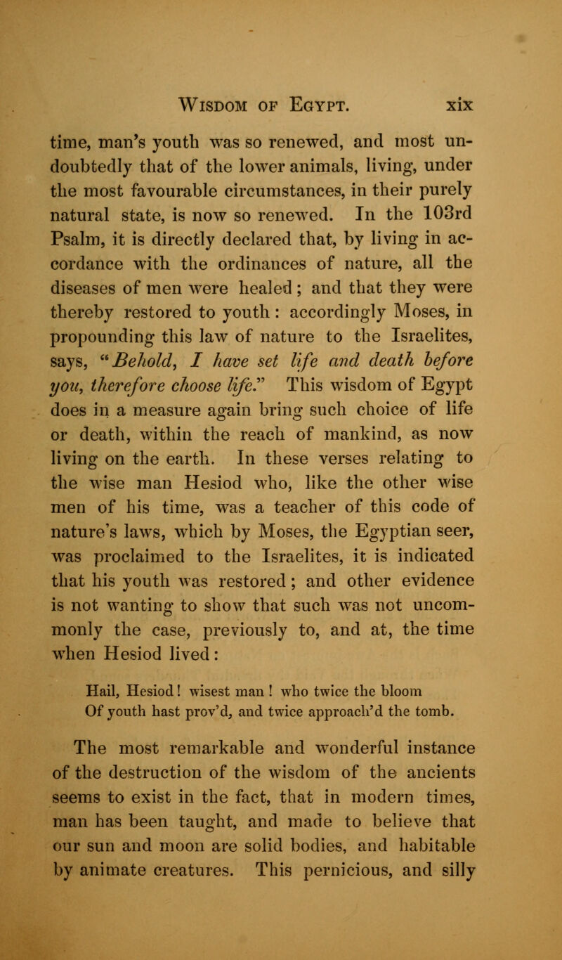time, man's youth was so renewed, and most un- doubtedly that of the lower animals, living, under the most favourable circumstances, in their purely natural state, is now so renewed. In the 103rd Psalm, it is directly declared that, by living in ac- cordance with the ordinances of nature, all the diseases of men were healed ; and that they were thereby restored to youth: accordingly Moses, in propounding this law of nature to the Israelites, says, Behold, I have set life and death before you, therefore choose lifer This wisdom of Egypt does in a measure a^ain brinp; such choice of life or death, within the reach of mankind, as now living on the earth. In these verses relating to the wise man Hesiod who, like the other wise men of his time, was a teacher of this code of nature's laws, which by Moses, the Egyptian seer, was proclaimed to the Israelites, it is indicated that his youth was restored; and other evidence is not wanting to show that such was not uncom- monly the case, previously to, and at, the time when Hesiod lived: Hail, Hesiod! wisest man ! who twice the bloom Of youth hast prov'd, and twice approach'd the tomb. The most remarkable and wonderful instance of the destruction of the wisdom of the ancients seems to exist in the fact, that in modern times, man has been taught, and made to believe that our sun and moon are solid bodies, and habitable by animate creatures. This pernicious, and silly