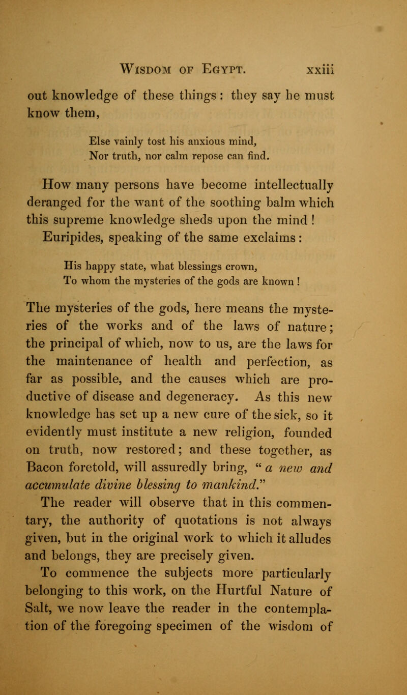 out knowledge of these things: they say he must know them, Else vainly tost his anxious mind, Nor truth, nor calm repose can find. How many persons have become intellectually deranged for the want of the soothing balm which this supreme knowledge sheds upon the mind ! Euripides, speaking of the same exclaims : His happy state, what blessings crown, To whom the mysteries of the gods are known ! The mysteries of the gods, here means the myste- ries of the works and of the laws of nature; the principal of which, now to us, are the laws for the maintenance of health and perfection, as far as possible, and the causes which are pro- ductive of disease and degeneracy. As this new knowledge has set up a new cure of the sick, so it evidently must institute a new religion, founded on truth, now restored; and these together, as Bacon foretold, will assuredly bring,  a new and accumulate divine blessing to mankind. The reader will observe that in this commen- tary, the authority of quotations is not always given, but in the original work to which it alludes and belongs, they are precisely given. To commence the subjects more particularly belonging to this work, on the Hurtful Nature of Salt, we now leave the reader in the contempla- tion of the foregoing specimen of the wisdom of