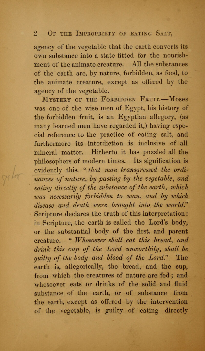 agency of the vegetable that the earth converts its own substance into a state fitted for the nourish- ment of the animate creature. All the substances of the earth are, by nature, forbidden, as food, to the animate creature, except as offered by the agency of the vegetable. Mystery of the Forbidden Fruit.—Moses was one of the wise men of Egypt, his history of the forbidden fruit, is an Egyptian allegory, (as many learned men have regarded it,) having espe- cial reference to the practice of eating salt, and furthermore its interdiction is inclusive of all mineral matter. Hitherto it has puzzled all the philosophers of modern times. Its signification is evidently this,  that man transgressed the ordi- nances of nature, by passing by the vegetable, and eating directly of the substance of the earth, which was necessarily forbidden to man, and by which disease and death were brought into the world. Scripture declares the truth of this interpretation: in Scripture, the earth is called the Lord's body, or the substantial body of the first, and parent creature.  Whosoever shall eat this bread, and drink this cup of the Lord unworthily, shall be guilty of the body and blood of the Lord The earth is, allegorically, the bread, and the cup, from which the creatures of nature are fed; and whosoever eats or drinks of the solid and fluid substance of the earth, or of substance from the earth, except as offered by the intervention of the vegetable, is guilty of eating directly