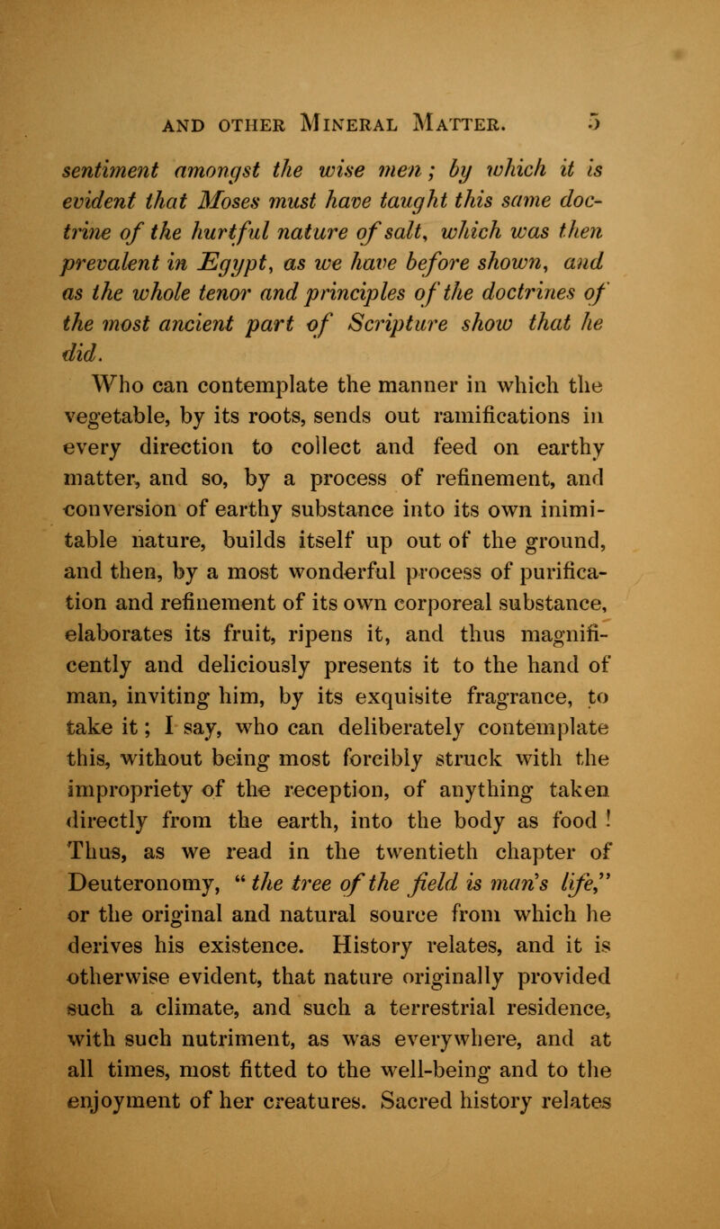 sentiment amongst the wise men; by which, it is evident that Moses must have taught this same doc- trine of the hurtful nature of salt, which was then prevalent in Egypt, as we have before shown, and as the whole tenor and principles of the doctrines of the most ancient part of Scripture show that he did. Who can contemplate the manner in which the vegetable, by its roots, sends out ramifications in every direction to collect and feed on earthy matter, and so, by a process of refinement, and conversion of earthy substance into its own inimi- table nature, builds itself up out of the ground, and then, by a most wonderful process of purifica- tion and refinement of its own corporeal substance, elaborates its fruit, ripens it, and thus magnifi- cently and deliciously presents it to the hand of man, inviting him, by its exquisite fragrance, to take it; I say, who can deliberately contemplate this, without being most forcibly struck with the impropriety of the reception, of anything taken directly from the earth, into the body as food ! Thus, as we read in the twentieth chapter of Deuteronomy, the tree of the field is man's life, or the original and natural source from which he derives his existence. History relates, and it is otherwise evident, that nature originally provided such a climate, and such a terrestrial residence, with such nutriment, as was everywhere, and at all times, most fitted to the well-being and to the enjoyment of her creatures. Sacred history relates