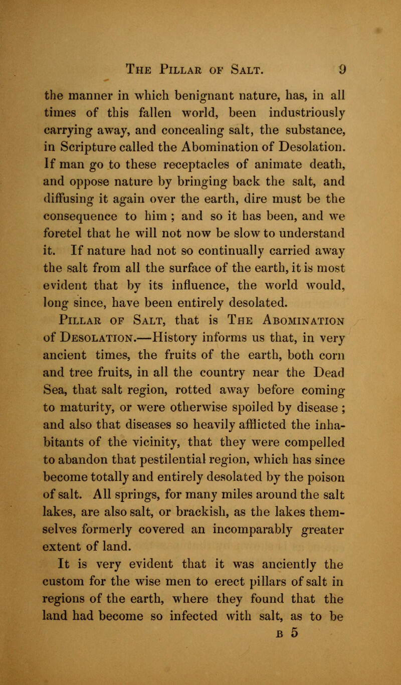 the manner in which benignant nature, has, in all times of this fallen world, been industriously carrying away, and concealing salt, the substance, in Scripture called the Abomination of Desolation. If man go to these receptacles of animate death, and oppose nature by bringing back the salt, and diffusing it again over the earth, dire must be the consequence to him ; and so it has been, and we foretel that he will not now be slow to understand it. If nature had not so continually carried away the salt from all the surface of the earth, it is most evident that by its influence, the world would, long since, have been entirely desolated. Pillar of Salt, that is The Abomination of Desolation.—History informs us that, in very ancient times, the fruits of the earth, both corn and tree fruits, in all the country near the Dead Sea, that salt region, rotted away before coming to maturity, or were otherwise spoiled by disease ; and also that diseases so heavily afflicted the inha- bitants of the vicinity, that they were compelled to abandon that pestilential region, which has since become totally and entirely desolated by the poison of salt. All springs, for many miles around the salt lakes, are also salt, or brackish, as the lakes them- selves formerly covered an incomparably greater extent of land. It is very evident that it was anciently the custom for the wise men to erect pillars of salt in regions of the earth, where they found that the land had become so infected with salt, as to be