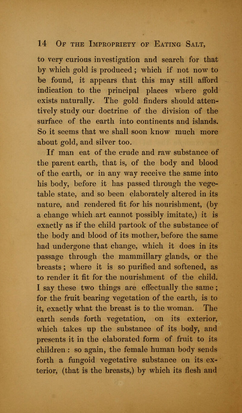 to very curious investigation and search for that by which gold is produced; which if not now to be found, it appears that this may still afford indication to the principal places where gold exists naturally. The gold finders should atten- tively study our doctrine of the division of the surface of the earth into continents and islands. So it seems that we shall soon know much more about gold, and silver too. If man eat of the crude and raw substance of the parent earth, that is, of the body and blood of the earth, or in any way receive the same into his body, before it has passed through the vege- table state, and so been elaborately altered in its nature, and rendered fit for his nourishment, (by a change which.art cannot possibly imitate,) it is exactly as if the child partook of the substance of the body and blood of its mother, before the same had undergone that change, which it does in its passage through the mammillary glands, or the breasts; where it is so purified and softened, as to render it fit for the nourishment of the child. I say these two things are effectually the same; for the fruit bearing vegetation of the earth, is to it, exactly what the breast is to the woman. The earth sends forth vegetation, on its exterior, which takes up the substance of its body, and presents it in the elaborated form of fruit to its children : so again, the female human body sends forth a fungoid vegetative substance on its ex- terior, (that is the breasts,) by which its flesh and