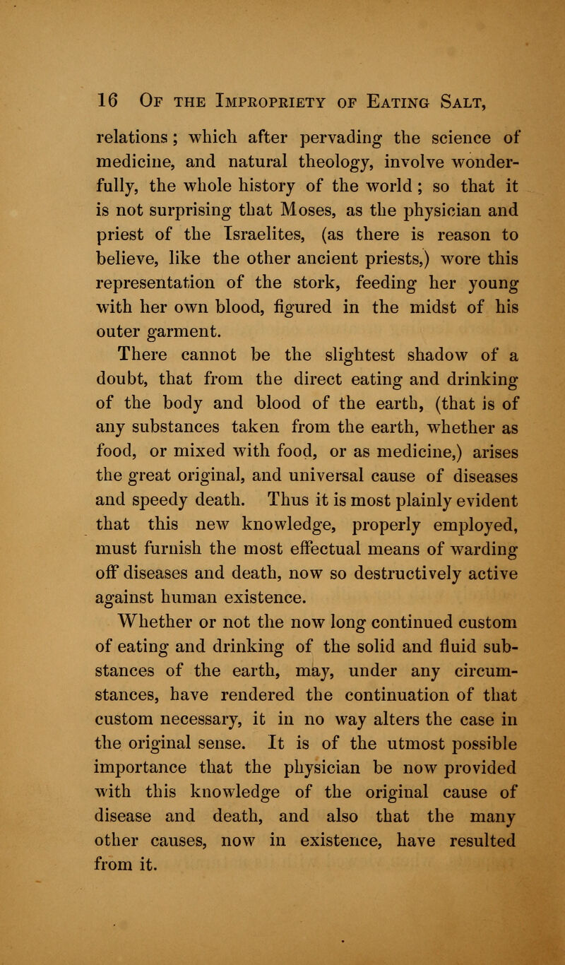 relations; which after pervading the science of medicine, and natural theology, involve wonder- fully, the whole history of the world; so that it is not surprising that Moses, as the physician and priest of the Israelites, (as there is reason to believe, like the other ancient priests,) wore this representation of the stork, feeding her young with her own blood, figured in the midst of his outer garment. There cannot be the slightest shadow of a doubt, that from the direct eating and drinking of the body and blood of the earth, (that is of any substances taken from the earth, whether as food, or mixed with food, or as medicine,) arises the great original, and universal cause of diseases and speedy death. Thus it is most plainly evident that this new knowledge, properly employed, must furnish the most effectual means of warding off diseases and death, now so destructively active against human existence. Whether or not the now long continued custom of eating and drinking of the solid and fluid sub- stances of the earth, may, under any circum- stances, have rendered the continuation of that custom necessary, it in no way alters the case in the original sense. It is of the utmost possible importance that the physician be now provided with this knowledge of the original cause of disease and death, and also that the many other causes, now in existence, have resulted from it.