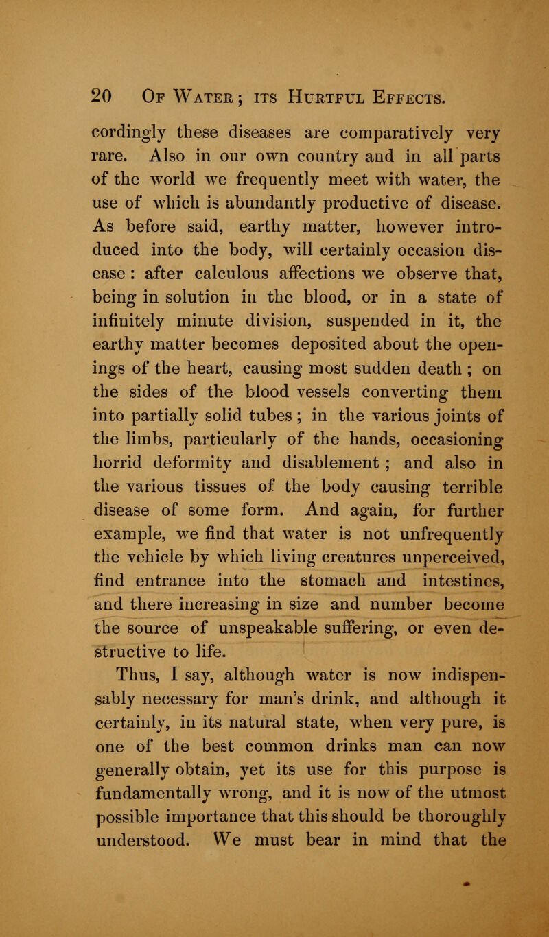 cordingly these diseases are comparatively very rare. Also in our own country and in air parts of the world we frequently meet with water, the use of which is abundantly productive of disease. As before said, earthy matter, however intro- duced into the body, will certainly occasion dis- ease : after calculous affections we observe that, being in solution in the blood, or in a state of infinitely minute division, suspended in it, the earthy matter becomes deposited about the open- ings of the heart, causing most sudden death ; on the sides of the blood vessels converting them into partially solid tubes; in the various joints of the limbs, particularly of the hands, occasioning horrid deformity and disablement; and also in the various tissues of the body causing terrible disease of some form. And again, for further example, we find that water is not unfrequently the vehicle by which living creatures unperceived, find entrance into the stomach and intestines, and there increasing in size and number become the source of unspeakable suffering, or even de- structive to life. Thus, I say, although water is now indispen- sably necessary for man's drink, and although it certainly, in its natural state, when very pure, is one of the best common drinks man can now generally obtain, yet its use for this purpose is fundamentally wrong, and it is now of the utmost possible importance that this should be thoroughly understood. We must bear in mind that the