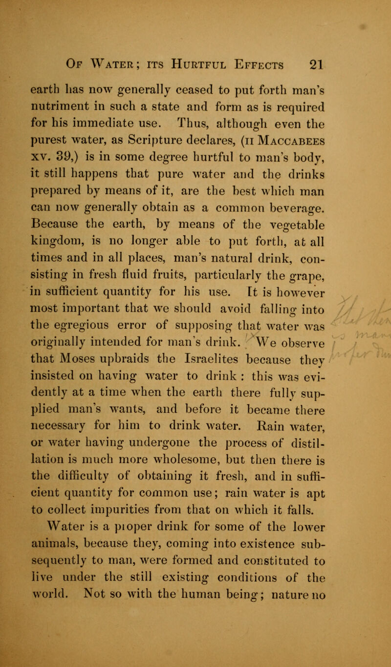 earth lias now generally ceased to put forth man's nutriment in such a state and form as is required for his immediate use. Thus, although even the purest water, as Scripture declares, (n Maccabees xv. 39,) is in some degree hurtful to man's body, it still happens that pure water and the drinks prepared by means of it, are the best which man can now generally obtain as a common beverage. Because the earth, by means of the vegetable kingdom, is no longer able to put forth, at all times and in all places, man's natural drink, con- sisting in fresh fluid fruits, particularly the grape, in sufficient quantity for his use. It is however most important that we should avoid falling into the egregious error of supposing that water was originally intended for man's drink. We observe that Moses upbraids the Israelites because they insisted on having water to drink : this was evi- dently at a time when the earth there fully sup- plied man's wants, and before it became there necessary for him to drink water. Rain water, or water having undergone the process of distil- lation is much more wholesome, but then there is the difficulty of obtaining it fresh, and in suffi- cient quantity for common use; rain water is apt to collect impurities from that on which it falls. Water is a pioper drink for some of the lower animals, because they, coming into existence sub- sequently to man, were formed and constituted to live under the still existing conditions of the world. Not so with the human being; nature no