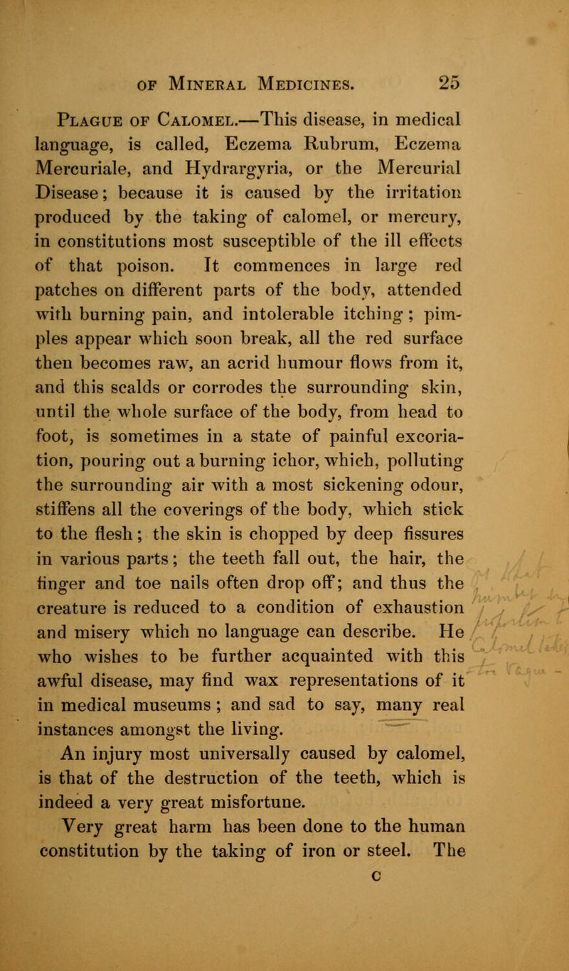 Plague of Calomel.—This disease, in medical language, is called, Eczema Rubrum, Eczema Mercuriale, and Hydrargyria, or the Mercurial Disease; because it is caused by the irritation produced by the taking of calomel, or mercury, in constitutions most susceptible of the ill effects of that poison. It commences in large red patches on different parts of the body, attended with burning pain, and intolerable itching : pim- ples appear which soon break, all the red surface then becomes raw, an acrid humour flows from it, and this scalds or corrodes the surrounding skin, until the whole surface of the body, from head to foot, is sometimes in a state of painful excoria- tion, pouring out a burning ichor, which, polluting the surrounding air with a most sickening odour, stiffens all the coverings of the body, which stick to the flesh; the skin is chopped by deep fissures in various parts; the teeth fall out, the hair, the finger and toe nails often drop off; and thus the creature is reduced to a condition of exhaustion and misery which no language can describe. He who wishes to be further acquainted with this awful disease, may find wax representations of it in medical museums; and sad to say, many real instances amongst the living. An injury most universally caused by calomel, is that of the destruction of the teeth, which is indeed a very great misfortune. Very great harm has been done to the human constitution by the taking of iron or steel. The c