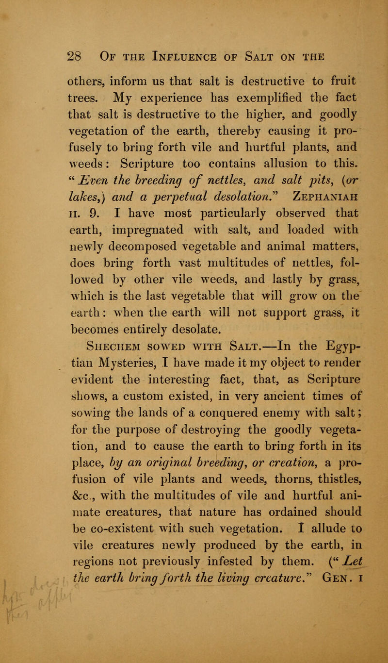 others, inform us that salt is destructive to fruit trees. My experience has exemplified the fact that salt is destructive to the higher, and goodly vegetation of the earth, thereby causing it pro- fusely to bring forth vile and hurtful plants, and weeds : Scripture too contains allusion to this.  Even the breeding of nettles, and salt pits, {or lakes,) and a perpetual desolation.' Zephaniah II. 9. I have most particularly observed that earth, impregnated with salt, and loaded with newly decomposed vegetable and animal matters, does bring forth vast multitudes of nettles, fol- lowed by other vile weeds, and lastly by grass, which is the last vegetable that will grow on the earth: when the earth will not support grass, it becomes entirely desolate. Shechem sowhed with Salt.—In the Egyp- tian Mysteries, I have made it my object to render evident the interesting fact, that, as Scripture shows, a custom existed, in very ancient times of sowing the lands of a conquered enemy with salt; for the purpose of destroying the goodly vegeta- tion, and to cause the earth to bring forth in its place, by an original breeding, or creation, a pro- fusion of vile plants and weeds, thorns, thistles, &c, with the multitudes of vile and hurtful ani- mate creatures, that nature has ordained should be co-existent with such vegetation. I allude to vile creatures newly produced by the earth, in regions not previously infested by them. ( Let the earth bring forth the living creature'' Gen. i