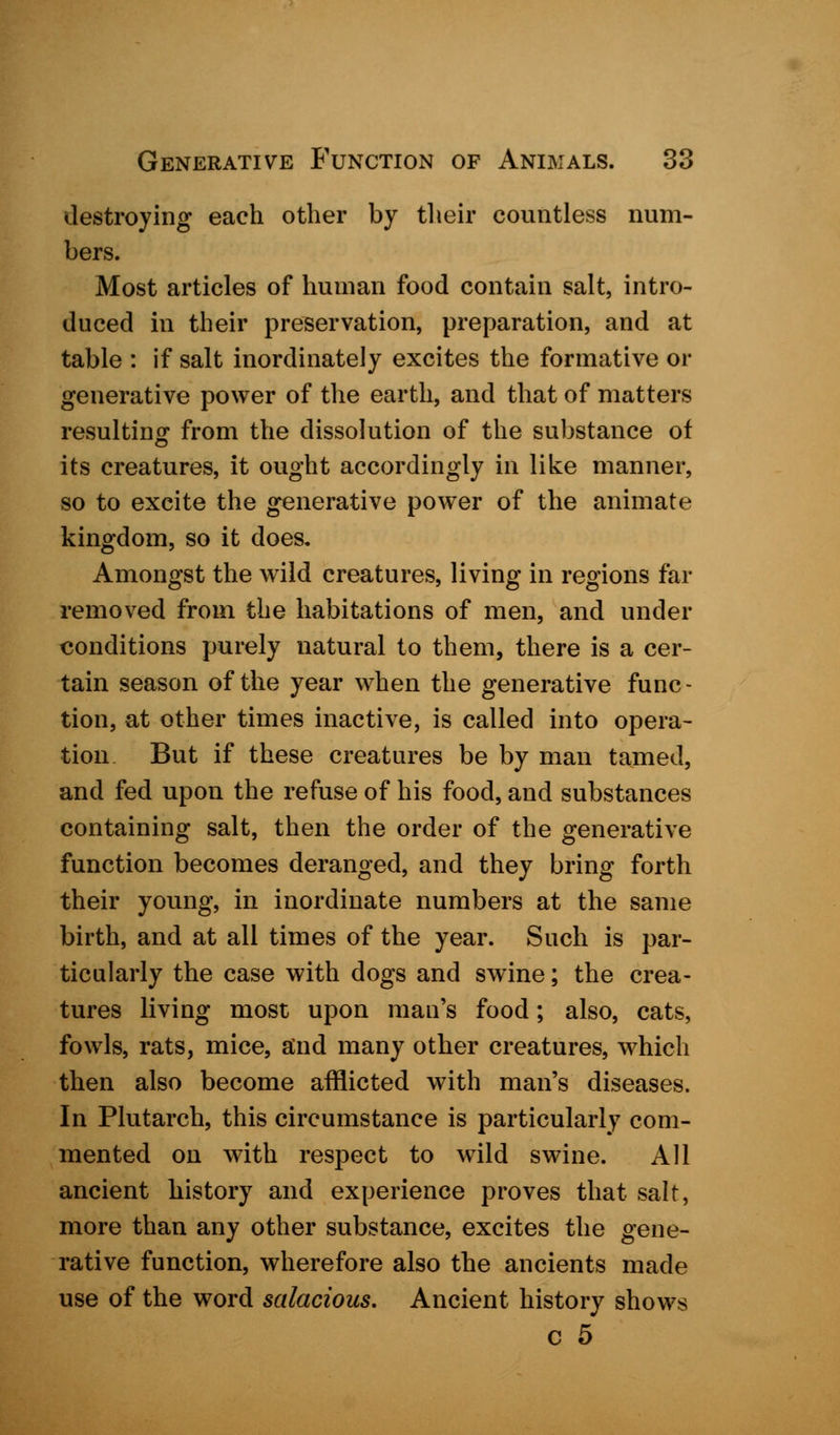 destroying each other by their countless num- bers. Most articles of human food contain salt, intro- duced in their preservation, preparation, and at table : if salt inordinately excites the formative or generative power of the earth, and that of matters resulting from the dissolution of the substance of its creatures, it ought accordingly in like manner, so to excite the generative power of the animate kingdom, so it does. Amongst the wild creatures, living in regions far removed from the habitations of men, and under conditions purely natural to them, there is a cer- tain season of the year when the generative func- tion, at other times inactive, is called into opera- tion But if these creatures be by man tamed, and fed upon the refuse of his food, and substances containing salt, then the order of the generative function becomes deranged, and they bring forth their young, in inordinate numbers at the same birth, and at all times of the year. Such is par- ticularly the case with dogs and swine; the crea- tures living most upon man's food; also, cats, fowls, rats, mice, and many other creatures, which then also become afflicted with man's diseases. In Plutarch, this circumstance is particularly com- mented on with respect to wild swine. All ancient history and experience proves that salt, more than any other substance, excites the gene- rative function, wherefore also the ancients made use of the word salacious. Ancient history shows c 5